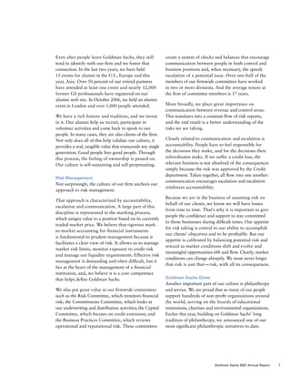 Even after people leave Goldman Sachs, they still
tend to identify with our firm and we foster that
connection. In the last two years, we have held
15 events for alumni in the U.S., Europe and this
year, Asia. Over 50 percent of our retired partners
have attended at least one event and nearly 12,000
former GS professionals have registered on our
alumni web site. In October 2006, we held an alumni
event in London and over 1,000 people attended.
We have a rich history and tradition, and we invest
in it. Our alumni help us recruit, participate in
volunteer activities and come back to speak to our
people. In many cases, they are also clients of the firm.
Not only does all of this help validate our culture, it
provides a real, tangible value that transcends any single
generation. Good people hire good people. Through
this process, the feeling of ownership is passed on.
Our culture is self-sustaining and self-perpetuating.
Risk Management
Not surprisingly, the culture of our firm anchors our
approach to risk management.
That approach is characterized by accountability,
escalation and communication. A large part of this
discipline is represented in the marking process,
which assigns value to a position based on its currently
traded market price. We believe that rigorous mark-
to-market accounting for financial instruments
is fundamental to prudent management because it
facilitates a clear view of risk. It allows us to manage
market risk limits, monitor exposure to credit risk
and manage our liquidity requirements. Effective risk
management is demanding and often difficult, but it
lies at the heart of the management of a financial
institution, and, we believe it is a core competence
that helps define Goldman Sachs.
We also put great value in our firmwide committees
such as the Risk Committee, which monitors financial
risk; the Commitments Committee, which looks at
our underwriting and distribution activities; the Capital
Committee, which focuses on credit extension; and
the Business Practices Committee, which reviews
operational and reputational risk. These committees
create a system of checks and balances that encourage
communication between people in both control and
business positions and, when necessary, the speedy
escalation of a potential issue. Over one-half of the
members of our firmwide committees have worked
in two or more divisions. And the average tenure at
the firm of committee members is 17 years.
More broadly, we place great importance on
communication between revenue and control areas.
This translates into a constant flow of risk reports,
and the end result is a better understanding of the
risks we are taking.
Closely related to communication and escalation is
accountability. People have to feel responsible for
the decisions they make, and for the decisions their
subordinates make. If we suffer a credit loss, the
relevant business is not absolved of the consequences
simply because the risk was approved by the Credit
department. Taken together, all flow into one another:
communication encourages escalation and escalation
reinforces accountability.
Because we are in the business of assuming risk on
behalf of our clients, we know we will have losses
from time to time. That’s why it is important to give
people the confidence and support to stay committed
to those businesses during difficult times. Our appetite
for risk taking is central to our ability to accomplish
our clients’ objectives and to be profitable. But our
appetite is calibrated by balancing potential risk and
reward as market conditions shift and evolve and
meaningful opportunities ebb and flow. Clearly, market
conditions can change abruptly. We must never forget
that risk is just that — risk, with all its consequences.
Goldman Sachs Gives
Another important part of our culture is philanthropy
and service. We are proud that so many of our people
support hundreds of non-profit organizations around
the world, serving on the boards of educational
institutions, charities and environmental organizations.
Earlier this year, building on Goldman Sachs’ long
tradition of philanthropy, we announced one of our
most significant philanthropic initiatives to date.
7Goldman Sachs 2007 Annual Report
 