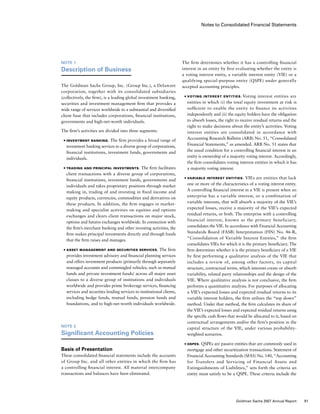 Notes to Consolidated Financial Statements
The firm determines whether it has a controlling financial
interest in an entity by first evaluating whether the entity is
a voting interest entity, a variable interest entity (VIE) or a
qualifying special-purpose entity (QSPE) under generally
accepted accounting principles.
■	 Voting Interest Entities. Voting interest entities are
entities in which (i) the total equity investment at risk is
sufficient to enable the entity to finance its activities
independently and (ii) the equity holders have the obligation
to absorb losses, the right to receive residual returns and the
right to make decisions about the entity’s activities. Voting
interest entities are consolidated in accordance with
Accounting Research Bulletin (ARB) No. 51, “Consolidated
Financial Statements,” as amended. ARB No. 51 states that
the usual condition for a controlling financial interest in an
entity is ownership of a majority voting interest. Accordingly,
the firm consolidates voting interest entities in which it has
a majority voting interest.
■	 Variable Interest Entities. VIEs are entities that lack
one or more of the characteristics of a voting interest entity.
A controlling financial interest in a VIE is present when an
enterprise has a variable interest, or a combination of
variable interests, that will absorb a majority of the VIE’s
expected losses, receive a majority of the VIE’s expected
residual returns, or both. The enterprise with a controlling
financial interest, known as the primary beneficiary,
consolidates the VIE. In accordance with Financial Accounting
Standards Board (FASB) Interpretation (FIN) No. 46-R,
“Consolidation of Variable Interest Entities,” the firm
consolidates VIEs for which it is the primary beneficiary. The
firm determines whether it is the primary beneficiary of a VIE
by first performing a qualitative analysis of the VIE that
includes a review of, among other factors, its capital
structure, contractual terms, which interests create or absorb
variability, related party relationships and the design of the
VIE. Where qualitative analysis is not conclusive, the firm
performs a quantitative analysis. For purposes of allocating
a VIE’s expected losses and expected residual returns to its
variable interest holders, the firm utilizes the “top down”
method. Under that method, the firm calculates its share of
the VIE’s expected losses and expected residual returns using
the specific cash flows that would be allocated to it, based on
contractual arrangements and/or the firm’s position in the
capital structure of the VIE, under various probability-
weighted scenarios.
■	 QSPEs. QSPEs are passive entities that are commonly used in
mortgage and other securitization transactions. Statement of
Financial Accounting Standards (SFAS) No. 140, “Accounting
for Transfers and Servicing of Financial Assets and
Extinguishments of Liabilities,” sets forth the criteria an
entity must satisfy to be a QSPE. These criteria include the
Note 1
Description of Business
The Goldman Sachs Group, Inc. (Group Inc.), a Delaware
corporation, together with its consolidated subsidiaries
(collectively, the firm), is a leading global investment banking,
securities and investment management firm that provides a
wide range of services worldwide to a substantial and diversified
client base that includes corporations, financial institutions,
governments and high-net-worth individuals.
The firm’s activities are divided into three segments:
■	 Investment Banking. The firm provides a broad range of
investment banking services to a diverse group of corporations,
financial institutions, investment funds, governments and
individuals.
■	 Trading and Principal Investments. The firm facilitates
client transactions with a diverse group of corporations,
financial institutions, investment funds, governments and
individuals and takes proprietary positions through market
making in, trading of and investing in fixed income and
equity products, currencies, commodities and derivatives on
these products. In addition, the firm engages in market-
making and specialist activities on equities and options
exchanges and clears client transactions on major stock,
options and futures exchanges worldwide. In connection with
the firm’s merchant banking and other investing activities, the
firm makes principal investments directly and through funds
that the firm raises and manages.
■	 Asset Management and Securities Services. The firm
provides investment advisory and financial planning services
and offers investment products (primarily through separately
managed accounts and commingled vehicles, such as mutual
funds and private investment funds) across all major asset
classes to a diverse group of institutions and individuals
worldwide and provides prime brokerage services, financing
services and securities lending services to institutional clients,
including hedge funds, mutual funds, pension funds and
foundations, and to high-net-worth individuals worldwide.
Note 2
Significant Accounting Policies
Basis of Presentation
These consolidated financial statements include the accounts
of Group Inc. and all other entities in which the firm has
a controlling financial interest. All material intercompany
transactions and balances have been eliminated.
91Goldman Sachs 2007 Annual Report
 