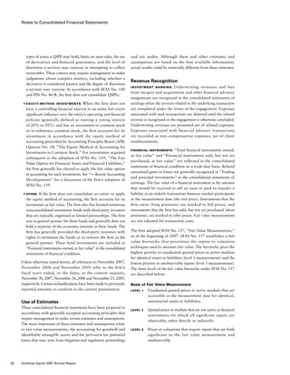 Notes to Consolidated Financial Statements
and tax audits. Although these and other estimates and
assumptions are based on the best available information,
actual results could be materially different from these estimates.
Revenue Recognition
Investment Banking. Underwriting revenues and fees
from mergers and acquisitions and other financial advisory
assignments are recognized in the consolidated statements of
earnings when the services related to the underlying transaction
are completed under the terms of the engagement. Expenses
associated with such transactions are deferred until the related
revenue is recognized or the engagement is otherwise concluded.
Underwriting revenues are presented net of related expenses.
Expenses associated with financial advisory transactions
are recorded as non-compensation expenses, net of client
reimbursements.
Financial Instruments. “Total financial instruments owned,
at fair value” and “Financial instruments sold, but not yet
purchased, at fair value” are reflected in the consolidated
statements of financial condition on a trade-date basis. Related
unrealized gains or losses are generally recognized in “Trading
and principal investments” in the consolidated statements of
earnings. The fair value of a financial instrument is the amount
that would be received to sell an asset or paid to transfer a
liability in an orderly transaction between market participants
at the measurement date (the exit price). Instruments that the
firm owns (long positions) are marked to bid prices, and
instruments that the firm has sold, but not yet purchased (short
positions), are marked to offer prices. Fair value measurements
are not adjusted for transaction costs.
The firm adopted SFAS No. 157, “Fair Value Measurements,”
as of the beginning of 2007. SFAS No. 157 establishes a fair
value hierarchy that prioritizes the inputs to valuation
techniques used to measure fair value. The hierarchy gives the
highest priority to unadjusted quoted prices in active markets
for identical assets or liabilities (level 1 measurements) and the
lowest priority to unobservable inputs (level 3 measurements).
The three levels of the fair value hierarchy under SFAS No. 157
are described below:
Basis of Fair Value Measurement
Level 1	 Unadjusted quoted prices in active markets that are
accessible at the measurement date for identical,
unrestricted assets or liabilities;
Level 2	 Quoted prices in markets that are not active or financial
instruments for which all significant inputs are
observable, either directly or indirectly;
Level 3	 Prices or valuations that require inputs that are both
significant to the fair value measurement and
unobservable.
types of assets a QSPE may hold, limits on asset sales, the use
of derivatives and financial guarantees, and the level of
discretion a servicer may exercise in attempting to collect
receivables. These criteria may require management to make
judgments about complex matters, including whether a
derivative is considered passive and the degree of discretion
a servicer may exercise. In accordance with SFAS No. 140
and FIN No. 46-R, the firm does not consolidate QSPEs.
■	 Equity-Method Investments. When the firm does not
have a controlling financial interest in an entity but exerts
significant influence over the entity’s operating and financial
policies (generally defined as owning a voting interest
of 20% to 50%) and has an investment in common stock
or in-substance common stock, the firm accounts for its
investment in accordance with the equity method of
accounting prescribed by Accounting Principles Board (APB)
Opinion No. 18, “The Equity Method of Accounting for
Investments in Common Stock.” For investments acquired
subsequent to the adoption of SFAS No. 159, “The Fair
Value Option for Financial Assets and Financial Liabilities,”
the firm generally has elected to apply the fair value option
in accounting for such investments. See “— Recent Accounting
Developments” for a discussion of the firm’s adoption of
SFAS No. 159.
■	 Other. If the firm does not consolidate an entity or apply
the equity method of accounting, the firm accounts for its
investment at fair value. The firm also has formed numerous
nonconsolidated investment funds with third-party investors
that are typically organized as limited partnerships. The firm
acts as general partner for these funds and generally does not
hold a majority of the economic interests in these funds. The
firm has generally provided the third-party investors with
rights to terminate the funds or to remove the firm as the
general partner. These fund investments are included in
“Financial instruments owned, at fair value” in the consolidated
statements of financial condition.
Unless otherwise stated herein, all references to November 2007,
November 2006 and November 2005 refer to the firm’s
fiscal years ended, or the dates, as the context requires,
November 30, 2007, November 24, 2006 and November 25, 2005,
respectively. Certain reclassifications have been made to previously
reported amounts to conform to the current presentation.
Use of Estimates
These consolidated financial statements have been prepared in
accordance with generally accepted accounting principles that
require management to make certain estimates and assumptions.
The most important of these estimates and assumptions relate
to fair value measurements, the accounting for goodwill and
identifiable intangible assets and the provision for potential
losses that may arise from litigation and regulatory proceedings
92 Goldman Sachs 2007 Annual Report
 