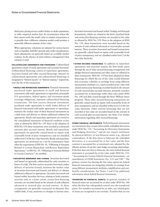 Notes to Consolidated Financial Statements
Securities borrowed and loaned within Trading and Principal
Investments, which are related to the firm’s matched book
and certain firm financing activities, are recorded at fair value
as allowed by SFAS No. 159. Prior to the adoption of SFAS
No. 159, these transactions were recorded based on the
amount of cash collateral advanced or received plus accrued
interest. These securities borrowed and loaned transactions
are generally valued based on inputs with reasonable levels
of price transparency and are classified within level 2 of the
fair value hierarchy.
■	 Other Secured Financings.  In addition to repurchase
agreements and securities loaned, the firm funds assets
through the use of other secured financing arrangements and
pledges financial instruments and other assets as collateral in
these transactions. SFAS No. 159 has been adopted for those
financings for which the use of fair value would eliminate
non-economic volatility in earnings from using different
measurement attributes (i.e., assets recorded at fair value with
related nonrecourse financings recorded based on the amount
of cash received plus accrued interest), primarily transfers
accounted for as financings rather than sales under SFAS
No. 140 and debt raised through the firm’s William Street
program. These other secured financing transactions are
generally valued based on inputs with reasonable levels of
price transparency and are classified within level 2 of the fair
value hierarchy. Other secured financings that are not
recorded at fair value are recorded based on the amount of
cash received plus accrued interest. See Note 3 for further
information regarding other secured financings.
Hybrid Financial Instruments. Hybrid financial instruments
are instruments that contain bifurcatable embedded derivatives
under SFAS No. 133, “Accounting for Derivative Instruments
and Hedging Activities,” and do not require settlement
by physical delivery of non-financial assets (e.g., physical
commodities). If the firm elects to bifurcate the embedded
derivative, it is accounted for at fair value and the host
contract is accounted for at amortized cost, adjusted for the
effective portion of any fair value hedge accounting relationships.
If the firm does not elect to bifurcate, the entire hybrid financial
instrument is accounted for at fair value under SFAS No. 155,
“Accounting for Certain Hybrid Financial Instruments — an
amendment of FASB Statements No. 133 and 140.” The
primary reasons for electing the fair value option for hybrid
financial instruments are mitigating volatility in earnings from
using different measurement attributes, simplification and cost-
benefit considerations. See Notes 3 and 4 for additional
information about hybrid financial instruments.
Transfers of Financial Assets. In general, transfers of
financial assets are accounted for as sales under SFAS No. 140
when the firm has relinquished control over the transferred
assets. For transfers accounted for as sales, any related gains
or losses are recognized in net revenues. Transfers that are not
third-party pricing services and/or broker or dealer quotations,
or other empirical market data. In circumstances where the
firm cannot verify the model value to market transactions, it
is possible that a different valuation model could produce a
materially different estimate of fair value.
When appropriate, valuations are adjusted for various factors
such as liquidity, bid/offer spreads and credit considerations.
Such adjustments are generally based on available market
evidence. In the absence of such evidence, management’s best
estimate is used.
Collateralized Agreements and Financings. Collateralized
agreements consist of resale agreements and securities borrowed.
Collateralized financings consist of repurchase agreements,
securities loaned and other secured financings. Interest on
collateralized agreements and collateralized financings is
recognized in “Interest income” or “Interest expense,” respectively,
over the life of the transaction.
■	 Resale and Repurchase Agreements. Financial instruments
purchased under agreements to resell and financial
instruments sold under agreements to repurchase, principally
U.S. government, federal agency and investment-grade
sovereign obligations, represent collateralized financing
transactions. The firm receives financial instruments
purchased under agreements to resell, makes delivery of
financial instruments sold under agreements to repurchase,
monitors the market value of these financial instruments on
a daily basis and delivers or obtains additional collateral as
appropriate. Resale and repurchase agreements are carried in
the consolidated statements of financial condition at fair
value as allowed by SFAS No. 159. Prior to the adoption of
SFAS No. 159, these transactions were recorded at contractual
amounts plus accrued interest. Resale and repurchase
agreements are generally valued based on inputs with
reasonable levels of price transparency and are classified
within level 2 of the fair value hierarchy. Resale and repurchase
agreements are presented on a net-by-counterparty basis
when the requirements of FIN No. 41, “Offsetting of Amounts
Related to Certain Repurchase and Reverse Repurchase
Agreements,” or FIN No. 39, “Offsetting of Amounts Related
to Certain Contracts,” are satisfied.
■	 Securities Borrowed and Loaned. Securities borrowed
and loaned are generally collateralized by cash, securities or
letters of credit. The firm receives securities borrowed, makes
delivery of securities loaned, monitors the market value
of securities borrowed and loaned, and delivers or obtains
additional collateral as appropriate. Securities borrowed and
loaned within Securities Services, relating to both customer
activities and, to a lesser extent, certain firm financing
activities, are recorded based on the amount of cash collateral
advanced or received plus accrued interest. As these
arrangements are generally transacted on-demand, they
exhibit little, if any, sensitivity to changes in interest rates.
94 Goldman Sachs 2007 Annual Report
 