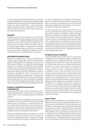 Notes to Consolidated Financial Statements
No. 144. An impairment loss, calculated as the difference
between the estimated fair value and the carrying value of an
asset or asset group, is recognized if the sum of the expected
undiscounted cash flows relating to the asset or asset group is
less than the corresponding carrying value.
The firm’s operating leases include space held in excess of
current requirements. Rent expense relating to space held
for growth is included in “Occupancy” in the consolidated
statements of earnings. In accordance with SFAS No. 146,
“Accounting for Costs Associated with Exit or Disposal
Activities,” the firm records a liability, based on the fair value
of the remaining lease rentals reduced by any potential or
existing sublease rentals, for leases where the firm has ceased
using the space and management has concluded that the firm
will not derive any future economic benefits. Costs to terminate
a lease before the end of its term are recognized and measured
at fair value upon termination.
Foreign Currency Translation
Assets and liabilities denominated in non-U.S. currencies are
translated at rates of exchange prevailing on the date of the
consolidated statement of financial condition, and revenues
and expenses are translated at average rates of exchange
for the year. Gains or losses on translation of the financial
statements of a non-U.S. operation, when the functional
currency is other than the U.S. dollar, are included, net
of hedges and taxes, in the consolidated statements of
comprehensive income. The firm seeks to reduce its net
investment exposure to fluctuations in foreign exchange rates
through the use of foreign currency forward contracts and
foreign currency-denominated debt. For foreign currency
forward contracts, hedge effectiveness is assessed based on
changes in forward exchange rates; accordingly, forward points
are reflected as a component of the currency translation
adjustment in the consolidated statements of comprehensive
income. For foreign currency-denominated debt, hedge
effectiveness is assessed based on changes in spot rates. Foreign
currency remeasurement gains or losses on transactions in
nonfunctional currencies are included in the consolidated
statements of earnings.
Income Taxes
Deferred tax assets and liabilities are recognized for temporary
differences between the financial reporting and tax bases of
the firm’s assets and liabilities. Valuation allowances are
established to reduce deferred tax assets to the amount that
more likely than not will be realized. The firm’s tax assets and
liabilities are presented as a component of “Other assets” and
“Other liabilities and accrued expenses,” respectively, in the
consolidated statements of financial condition. Tax provisions
are computed in accordance with SFAS No. 109, “Accounting
for Income Taxes.” Contingent liabilities related to income
taxes are recorded when the criteria for loss recognition under
In certain cases, primarily related to the death of an employee
or conflicted employment (as outlined in the applicable award
agreements), the firm may cash settle share-based compensation
awards. For awards accounted for as equity instruments,
“Additional paid-in capital” is adjusted to the extent of the
difference between the current value of the award and the
grant-date value of the award.
Goodwill
Goodwill is the cost of acquired companies in excess of the fair
value of identifiable net assets at acquisition date. In accordance
with SFAS No. 142, “Goodwill and Other Intangible Assets,”
goodwill is tested at least annually for impairment. An
impairment loss is triggered if the estimated fair value of
an operating segment, which is a component one level below
the firm’s three business segments, is less than its estimated net
book value. Such loss is calculated as the difference between
the estimated fair value of goodwill and its carrying value.
Identifiable Intangible Assets
Identifiable intangible assets, which consist primarily of
customer lists, specialist rights and the value of business
acquired (VOBA) and deferred acquisition costs (DAC) in the
firm’s insurance subsidiaries, are amortized over their estimated
useful lives in accordance with SFAS No. 142. Identifiable
intangible assets are tested for potential impairment whenever
events or changes in circumstances suggest that an asset’s or
asset group’s carrying value may not be fully recoverable in
accordance with SFAS No. 144, “Accounting for the
Impairment or Disposal of Long-Lived Assets.” An impairment
loss, calculated as the difference between the estimated fair value
and the carrying value of an asset or asset group, is recognized if
the sum of the estimated undiscounted cash flows relating to the
asset or asset group is less than the corresponding carrying value.
Property, Leasehold Improvements
and Equipment
Property, leasehold improvements and equipment, net of
accumulated depreciation and amortization, are included in
“Other assets” in the consolidated statements of financial
condition.
Substantially all property and equipment are depreciated on a
straight-line basis over the useful life of the asset. Leasehold
improvements are amortized on a straight-line basis over
the useful life of the improvement or the term of the lease,
whichever is shorter. Certain costs of software developed or
obtained for internal use are capitalized and amortized on a
straight-line basis over the useful life of the software.
Property, leasehold improvements and equipment are tested
for potential impairment whenever events or changes in
circumstances suggest that an asset’s or asset group’s carrying
value may not be fully recoverable in accordance with SFAS
96 Goldman Sachs 2007 Annual Report
 