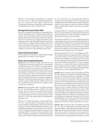 Notes to Consolidated Financial Statements
No. 157 requires that a fair value measurement reflect the
assumptions market participants would use in pricing an asset
or liability based on the best information available. Assumptions
include the risks inherent in a particular valuation technique
(such as a pricing model) and/or the risks inherent in the inputs
to the model.
In addition, SFAS No. 157 prohibits the recognition of “block
discounts” for large holdings of unrestricted financial instruments
where quoted prices are readily and regularly available for an
identical asset or liability in an active market.
The provisions of SFAS No. 157 are to be applied prospectively,
except changes in fair value measurements that result from the
initial application of SFAS No. 157 to existing derivative financial
instruments measured under EITF Issue No. 02-3, existing
hybrid financial instruments measured at fair value and block
discounts, all of which are to be recorded as an adjustment to
beginning retained earnings in the year of adoption.
The firm adopted SFAS No. 157 as of the beginning of 2007.
The transition adjustment to beginning retained earnings was
a gain of $51 million, net of tax. For the first quarter of 2007,
the effect of the nullification of EITF Issue No. 02-3 and the
removal of liquidity discounts for actively traded positions was
not material. In addition, under SFAS No. 157, gains on principal
investments are recorded in the absence of substantial third-
party transactions if market evidence is sufficient. In the first
quarter of 2007, the firm recorded approximately $500 million
of such gains as a result of adopting SFAS No. 157.
SFAS No. 158. In September 2006, the FASB issued SFAS
No. 158, “Employers’ Accounting for Defined Benefit Pension
and Other Postretirement Plans, an amendment of FASB
Statements No. 87, 88, 106 and 132-R.” SFAS No. 158 requires
an entity to recognize in its statement of financial condition the
funded status of its defined benefit pension and postretirement
plans, measured as the difference between the fair value of the
plan assets and the benefit obligation. SFAS No. 158 also
requires an entity to recognize changes in the funded status of
a defined benefit pension and postretirement plan within
accumulated other comprehensive income, net of tax, to the
extent such changes are not recognized in earnings as components
of periodic net benefit cost. SFAS No. 158 is effective as of the
end of the fiscal year ending after December 15, 2006. The firm
adopted SFAS No. 158 as of the end of 2007. The adjustment
to accumulated other comprehensive loss for the initial
application of SFAS No. 158 was $194 million, net of tax.
SFAS No. 159.  In February 2007, the FASB issued SFAS
No. 159, “The Fair Value Option for Financial Assets and
Financial Liabilities,” which gives entities the option to measure
eligible financial assets, financial liabilities and firm commitments
at fair value (i.e., the fair value option), on an instrument-by-
instrument basis, that are otherwise not accounted for at fair
value under other accounting standards. The election to use the
SFAS No. 5, “Accounting for Contingencies,” as amended,
have been met (see “— Recent Accounting Developments”
below for a discussion of the impact of FIN No. 48,
“Accounting for Uncertainty in Income Taxes — an Interpretation
of FASB Statement No. 109,” on SFAS No. 109).
Earnings Per Common Share (EPS)
Basic EPS is calculated by dividing net earnings applicable to
common shareholders by the weighted average number of
common shares outstanding. Common shares outstanding
includes common stock and restricted stock units for which no
future service is required as a condition to the delivery of the
underlying common stock. Diluted EPS includes the determinants
of basic EPS and, in addition, reflects the dilutive effect of the
common stock deliverable pursuant to stock options and to
restricted stock units for which future service is required as a
condition to the delivery of the underlying common stock.
Cash and Cash Equivalents
The firm defines cash equivalents as highly liquid overnight
deposits held in the ordinary course of business.
Recent Accounting Developments
FIN No. 48.  In June 2006, the FASB issued FIN No. 48,
“Accounting for Uncertainty in Income Taxes — an Interpretation
of FASB Statement No. 109.” FIN No. 48 requires that the
firm determine whether a tax position is more likely than not
to be sustained upon examination, including resolution of any
related appeals or litigation processes, based on the technical
merits of the position. Once it is determined that a position
meets this recognition threshold, the position is measured to
determine the amount of benefit to be recognized in the financial
statements. The firm will adopt the provisions of FIN No. 48
in the first quarter of 2008. Adoption of FIN No. 48 will not
have a material effect on the firm’s financial condition, results
of operations or cash flows.
SFAS No. 157. In September 2006, the FASB issued SFAS
No. 157, “Fair Value Measurements.” SFAS No. 157 clarifies
that fair value is an exit price, representing the amount that
would be received to sell an asset or paid to transfer a liability
in an orderly transaction between market participants. Under
SFAS No. 157, fair value measurements are not adjusted for
transaction costs.
SFAS No. 157 nullifies the guidance included in EITF Issue
No. 02-3, “Issues Involved in Accounting for Derivative
Contracts Held for Trading Purposes and Contracts Involved
in Energy Trading and Risk Management Activities,” that
prohibited the recognition of a day one gain or loss on derivative
contracts (and hybrid financial instruments measured at fair
value under SFAS No. 155) where the firm was unable to verify
all of the significant model inputs to observable market data
and/or verify the model to market transactions. However, SFAS
97Goldman Sachs 2007 Annual Report
 