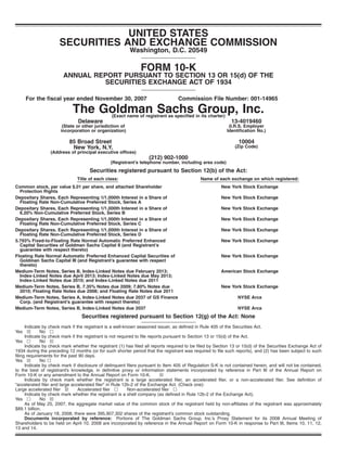UNITED STATES
SECURITIES AND EXCHANGE COMMISSION
Washington, D.C. 20549
FORM 10-K
ANNUAL REPORT PURSUANT TO SECTION 13 OR 15(d) OF THE
SECURITIES EXCHANGE ACT OF 1934
For the fiscal year ended November 30, 2007 Commission File Number: 001-14965
The Goldman Sachs Group, Inc.(Exact name of registrant as specified in its charter)
Delaware
(State or other jurisdiction of
incorporation or organization)
13-4019460
(I.R.S. Employer
Identification No.)
85 Broad Street
New York, N.Y.
(Address of principal executive offices)
10004
(Zip Code)
(212) 902-1000
(Registrant’s telephone number, including area code)
Securities registered pursuant to Section 12(b) of the Act:
Title of each class: Name of each exchange on which registered:
Common stock, par value $.01 per share, and attached Shareholder
Protection Rights
New York Stock Exchange
Depositary Shares, Each Representing 1/1,000th Interest in a Share of
Floating Rate Non-Cumulative Preferred Stock, Series A
New York Stock Exchange
Depositary Shares, Each Representing 1/1,000th Interest in a Share of
6.20% Non-Cumulative Preferred Stock, Series B
New York Stock Exchange
Depositary Shares, Each Representing 1/1,000th Interest in a Share of
Floating Rate Non-Cumulative Preferred Stock, Series C
New York Stock Exchange
Depositary Shares, Each Representing 1/1,000th Interest in a Share of
Floating Rate Non-Cumulative Preferred Stock, Series D
New York Stock Exchange
5.793% Fixed-to-Floating Rate Normal Automatic Preferred Enhanced
Capital Securities of Goldman Sachs Capital II (and Registrant’s
guarantee with respect thereto)
New York Stock Exchange
Floating Rate Normal Automatic Preferred Enhanced Capital Securities of
Goldman Sachs Capital III (and Registrant’s guarantee with respect
thereto)
New York Stock Exchange
Medium-Term Notes, Series B, Index-Linked Notes due February 2013;
Index-Linked Notes due April 2013; Index-Linked Notes due May 2013;
Index-Linked Notes due 2010; and Index-Linked Notes due 2011
American Stock Exchange
Medium-Term Notes, Series B, 7.35% Notes due 2009; 7.80% Notes due
2010; Floating Rate Notes due 2008; and Floating Rate Notes due 2011
New York Stock Exchange
Medium-Term Notes, Series A, Index-Linked Notes due 2037 of GS Finance
Corp. (and Registrant’s guarantee with respect thereto)
NYSE Arca
Medium-Term Notes, Series B, Index-Linked Notes due 2037 NYSE Arca
Securities registered pursuant to Section 12(g) of the Act: None
Indicate by check mark if the registrant is a well-known seasoned issuer, as defined in Rule 405 of the Securities Act.
Yes ≤ No n
Indicate by check mark if the registrant is not required to file reports pursuant to Section 13 or 15(d) of the Act.
Yes n No ≤
Indicate by check mark whether the registrant (1) has filed all reports required to be filed by Section 13 or 15(d) of the Securities Exchange Act of
1934 during the preceding 12 months (or for such shorter period that the registrant was required to file such reports), and (2) has been subject to such
filing requirements for the past 90 days.
Yes ≤ No n
Indicate by check mark if disclosure of delinquent filers pursuant to Item 405 of Regulation S-K is not contained herein, and will not be contained,
to the best of registrant’s knowledge, in definitive proxy or information statements incorporated by reference in Part III of the Annual Report on
Form 10-K or any amendment to the Annual Report on Form 10-K. ≤
Indicate by check mark whether the registrant is a large accelerated filer, an accelerated filer, or a non-accelerated filer. See definition of
“accelerated filer and large accelerated filer” in Rule 12b-2 of the Exchange Act. (Check one):
Large accelerated filer ≤ Accelerated filer n Non-accelerated filer n
Indicate by check mark whether the registrant is a shell company (as defined in Rule 12b-2 of the Exchange Act).
Yes n No ≤
As of May 25, 2007, the aggregate market value of the common stock of the registrant held by non-affiliates of the registrant was approximately
$89.1 billion.
As of January 18, 2008, there were 395,907,302 shares of the registrant’s common stock outstanding.
Documents incorporated by reference: Portions of The Goldman Sachs Group, Inc.’s Proxy Statement for its 2008 Annual Meeting of
Shareholders to be held on April 10, 2008 are incorporated by reference in the Annual Report on Form 10-K in response to Part III, Items 10, 11, 12,
13 and 14.
 