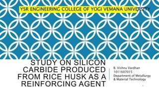 STUDY ON SILICON
CARBIDE PRODUCED
FROM RICE HUSK AS A
REINFORCING AGENT
B. Vishnu Vardhan
1011607015
Department of Metallurgy
& Material Technology
1
YSR ENGINEERING COLLEGE OF YOGI VEMANA UNIVERSITY
 