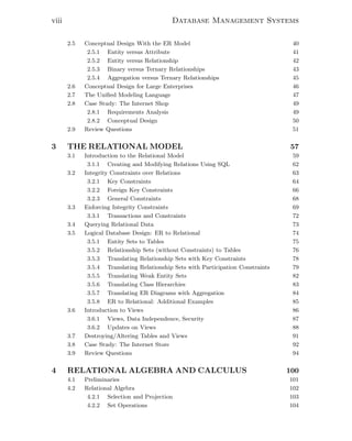 viii Database Management Systems
2.5 Conceptual Design With the ER Model 40
2.5.1 Entity versus Attribute 41
2.5.2 Entity versus Relationship 42
2.5.3 Binary versus Ternary Relationships 43
2.5.4 Aggregation versus Ternary Relationships 45
2.6 Conceptual Design for Large Enterprises 46
2.7 The Uniﬁed Modeling Language 47
2.8 Case Study: The Internet Shop 49
2.8.1 Requirements Analysis 49
2.8.2 Conceptual Design 50
2.9 Review Questions 51
3 THE RELATIONAL MODEL 57
3.1 Introduction to the Relational Model 59
3.1.1 Creating and Modifying Relations Using SQL 62
3.2 Integrity Constraints over Relations 63
3.2.1 Key Constraints 64
3.2.2 Foreign Key Constraints 66
3.2.3 General Constraints 68
3.3 Enforcing Integrity Constraints 69
3.3.1 Transactions and Constraints 72
3.4 Querying Relational Data 73
3.5 Logical Database Design: ER to Relational 74
3.5.1 Entity Sets to Tables 75
3.5.2 Relationship Sets (without Constraints) to Tables 76
3.5.3 Translating Relationship Sets with Key Constraints 78
3.5.4 Translating Relationship Sets with Participation Constraints 79
3.5.5 Translating Weak Entity Sets 82
3.5.6 Translating Class Hierarchies 83
3.5.7 Translating ER Diagrams with Aggregation 84
3.5.8 ER to Relational: Additional Examples 85
3.6 Introduction to Views 86
3.6.1 Views, Data Independence, Security 87
3.6.2 Updates on Views 88
3.7 Destroying/Altering Tables and Views 91
3.8 Case Study: The Internet Store 92
3.9 Review Questions 94
4 RELATIONAL ALGEBRA AND CALCULUS 100
4.1 Preliminaries 101
4.2 Relational Algebra 102
4.2.1 Selection and Projection 103
4.2.2 Set Operations 104
 