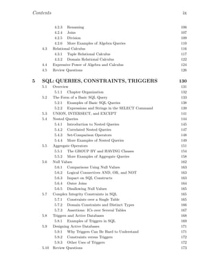 Contents ix
4.2.3 Renaming 106
4.2.4 Joins 107
4.2.5 Division 109
4.2.6 More Examples of Algebra Queries 110
4.3 Relational Calculus 116
4.3.1 Tuple Relational Calculus 117
4.3.2 Domain Relational Calculus 122
4.4 Expressive Power of Algebra and Calculus 124
4.5 Review Questions 126
5 SQL: QUERIES, CONSTRAINTS, TRIGGERS 130
5.1 Overview 131
5.1.1 Chapter Organization 132
5.2 The Form of a Basic SQL Query 133
5.2.1 Examples of Basic SQL Queries 138
5.2.2 Expressions and Strings in the SELECT Command 139
5.3 UNION, INTERSECT, and EXCEPT 141
5.4 Nested Queries 144
5.4.1 Introduction to Nested Queries 145
5.4.2 Correlated Nested Queries 147
5.4.3 Set-Comparison Operators 148
5.4.4 More Examples of Nested Queries 149
5.5 Aggregate Operators 151
5.5.1 The GROUP BY and HAVING Clauses 154
5.5.2 More Examples of Aggregate Queries 158
5.6 Null Values 162
5.6.1 Comparisons Using Null Values 163
5.6.2 Logical Connectives AND, OR, and NOT 163
5.6.3 Impact on SQL Constructs 163
5.6.4 Outer Joins 164
5.6.5 Disallowing Null Values 165
5.7 Complex Integrity Constraints in SQL 165
5.7.1 Constraints over a Single Table 165
5.7.2 Domain Constraints and Distinct Types 166
5.7.3 Assertions: ICs over Several Tables 167
5.8 Triggers and Active Databases 168
5.8.1 Examples of Triggers in SQL 169
5.9 Designing Active Databases 171
5.9.1 Why Triggers Can Be Hard to Understand 171
5.9.2 Constraints versus Triggers 172
5.9.3 Other Uses of Triggers 172
5.10 Review Questions 173
 