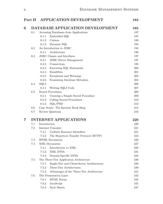 x Database Management Systems
Part II APPLICATION DEVELOPMENT 183
6 DATABASE APPLICATION DEVELOPMENT 185
6.1 Accessing Databases from Applications 187
6.1.1 Embedded SQL 187
6.1.2 Cursors 189
6.1.3 Dynamic SQL 194
6.2 An Introduction to JDBC 194
6.2.1 Architecture 196
6.3 JDBC Classes and Interfaces 197
6.3.1 JDBC Driver Management 197
6.3.2 Connections 198
6.3.3 Executing SQL Statements 200
6.3.4 ResultSets 201
6.3.5 Exceptions and Warnings 203
6.3.6 Examining Database Metadata 204
6.4 SQLJ 206
6.4.1 Writing SQLJ Code 207
6.5 Stored Procedures 209
6.5.1 Creating a Simple Stored Procedure 209
6.5.2 Calling Stored Procedures 210
6.5.3 SQL/PSM 212
6.6 Case Study: The Internet Book Shop 214
6.7 Review Questions 216
7 INTERNET APPLICATIONS 220
7.1 Introduction 220
7.2 Internet Concepts 221
7.2.1 Uniform Resource Identiﬁers 221
7.2.2 The Hypertext Transfer Protocol (HTTP) 223
7.3 HTML Documents 226
7.4 XML Documents 227
7.4.1 Introduction to XML 228
7.4.2 XML DTDs 231
7.4.3 Domain-Speciﬁc DTDs 234
7.5 The Three-Tier Application Architecture 236
7.5.1 Single-Tier and Client-Server Architectures 236
7.5.2 Three-Tier Architectures 239
7.5.3 Advantages of the Three-Tier Architecture 241
7.6 The Presentation Layer 242
7.6.1 HTML Forms 242
7.6.2 JavaScript 245
7.6.3 Style Sheets 247
 