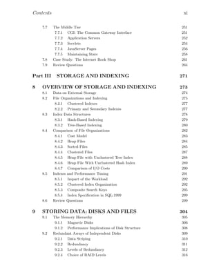 Contents xi
7.7 The Middle Tier 251
7.7.1 CGI: The Common Gateway Interface 251
7.7.2 Application Servers 252
7.7.3 Servlets 254
7.7.4 JavaServer Pages 256
7.7.5 Maintaining State 258
7.8 Case Study: The Internet Book Shop 261
7.9 Review Questions 264
Part III STORAGE AND INDEXING 271
8 OVERVIEW OF STORAGE AND INDEXING 273
8.1 Data on External Storage 274
8.2 File Organizations and Indexing 275
8.2.1 Clustered Indexes 277
8.2.2 Primary and Secondary Indexes 277
8.3 Index Data Structures 278
8.3.1 Hash-Based Indexing 279
8.3.2 Tree-Based Indexing 280
8.4 Comparison of File Organizations 282
8.4.1 Cost Model 283
8.4.2 Heap Files 284
8.4.3 Sorted Files 285
8.4.4 Clustered Files 287
8.4.5 Heap File with Unclustered Tree Index 288
8.4.6 Heap File With Unclustered Hash Index 289
8.4.7 Comparison of I/O Costs 290
8.5 Indexes and Performance Tuning 291
8.5.1 Impact of the Workload 292
8.5.2 Clustered Index Organization 292
8.5.3 Composite Search Keys 295
8.5.4 Index Speciﬁcation in SQL:1999 299
8.6 Review Questions 299
9 STORING DATA: DISKS AND FILES 304
9.1 The Memory Hierarchy 305
9.1.1 Magnetic Disks 306
9.1.2 Performance Implications of Disk Structure 308
9.2 Redundant Arrays of Independent Disks 309
9.2.1 Data Striping 310
9.2.2 Redundancy 311
9.2.3 Levels of Redundancy 312
9.2.4 Choice of RAID Levels 316
 