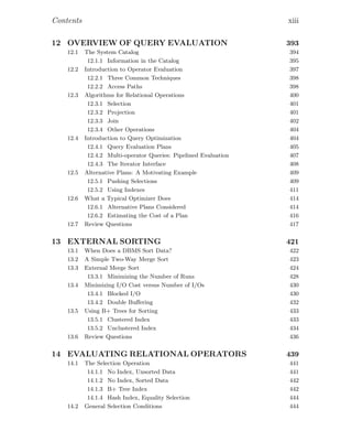 Contents xiii
12 OVERVIEW OF QUERY EVALUATION 393
12.1 The System Catalog 394
12.1.1 Information in the Catalog 395
12.2 Introduction to Operator Evaluation 397
12.2.1 Three Common Techniques 398
12.2.2 Access Paths 398
12.3 Algorithms for Relational Operations 400
12.3.1 Selection 401
12.3.2 Projection 401
12.3.3 Join 402
12.3.4 Other Operations 404
12.4 Introduction to Query Optimization 404
12.4.1 Query Evaluation Plans 405
12.4.2 Multi-operator Queries: Pipelined Evaluation 407
12.4.3 The Iterator Interface 408
12.5 Alternative Plans: A Motivating Example 409
12.5.1 Pushing Selections 409
12.5.2 Using Indexes 411
12.6 What a Typical Optimizer Does 414
12.6.1 Alternative Plans Considered 414
12.6.2 Estimating the Cost of a Plan 416
12.7 Review Questions 417
13 EXTERNAL SORTING 421
13.1 When Does a DBMS Sort Data? 422
13.2 A Simple Two-Way Merge Sort 423
13.3 External Merge Sort 424
13.3.1 Minimizing the Number of Runs 428
13.4 Minimizing I/O Cost versus Number of I/Os 430
13.4.1 Blocked I/O 430
13.4.2 Double Buﬀering 432
13.5 Using B+ Trees for Sorting 433
13.5.1 Clustered Index 433
13.5.2 Unclustered Index 434
13.6 Review Questions 436
14 EVALUATING RELATIONAL OPERATORS 439
14.1 The Selection Operation 441
14.1.1 No Index, Unsorted Data 441
14.1.2 No Index, Sorted Data 442
14.1.3 B+ Tree Index 442
14.1.4 Hash Index, Equality Selection 444
14.2 General Selection Conditions 444
 