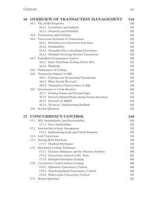 Contents xv
16 OVERVIEW OF TRANSACTION MANAGEMENT 519
16.1 The ACID Properties 520
16.1.1 Consistency and Isolation 521
16.1.2 Atomicity and Durability 522
16.2 Transactions and Schedules 523
16.3 Concurrent Execution of Transactions 524
16.3.1 Motivation for Concurrent Execution 524
16.3.2 Serializability 525
16.3.3 Anomalies Due to Interleaved Execution 526
16.3.4 Schedules Involving Aborted Transactions 529
16.4 Lock-Based Concurrency Control 530
16.4.1 Strict Two-Phase Locking (Strict 2PL) 531
16.4.2 Deadlocks 533
16.5 Performance of Locking 533
16.6 Transaction Support in SQL 535
16.6.1 Creating and Terminating Transactions 535
16.6.2 What Should We Lock? 537
16.6.3 Transaction Characteristics in SQL 538
16.7 Introduction to Crash Recovery 540
16.7.1 Stealing Frames and Forcing Pages 541
16.7.2 Recovery-Related Steps during Normal Execution 542
16.7.3 Overview of ARIES 543
16.7.4 Atomicity: Implementing Rollback 543
16.8 Review Questions 544
17 CONCURRENCY CONTROL 549
17.1 2PL, Serializability, and Recoverability 550
17.1.1 View Serializability 553
17.2 Introduction to Lock Management 553
17.2.1 Implementing Lock and Unlock Requests 554
17.3 Lock Conversions 555
17.4 Dealing With Deadlocks 556
17.4.1 Deadlock Prevention 558
17.5 Specialized Locking Techniques 559
17.5.1 Dynamic Databases and the Phantom Problem 560
17.5.2 Concurrency Control in B+ Trees 561
17.5.3 Multiple-Granularity Locking 564
17.6 Concurrency Control without Locking 566
17.6.1 Optimistic Concurrency Control 566
17.6.2 Timestamp-Based Concurrency Control 569
17.6.3 Multiversion Concurrency Control 572
17.7 Review Questions 573
 