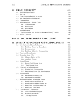 xvi Database Management Systems
18 CRASH RECOVERY 579
18.1 Introduction to ARIES 580
18.2 The Log 582
18.3 Other Recovery-Related Structures 585
18.4 The Write-Ahead Log Protocol 586
18.5 Checkpointing 587
18.6 Recovering from a System Crash 587
18.6.1 Analysis Phase 588
18.6.2 Redo Phase 590
18.6.3 Undo Phase 592
18.7 Media Recovery 595
18.8 Other Approaches and Interaction with Concurrency Control 596
18.9 Review Questions 597
Part VI DATABASE DESIGN AND TUNING 603
19 SCHEMA REFINEMENT AND NORMAL FORMS 605
19.1 Introduction to Schema Reﬁnement 606
19.1.1 Problems Caused by Redundancy 606
19.1.2 Decompositions 608
19.1.3 Problems Related to Decomposition 609
19.2 Functional Dependencies 611
19.3 Reasoning about FDs 612
19.3.1 Closure of a Set of FDs 612
19.3.2 Attribute Closure 614
19.4 Normal Forms 615
19.4.1 Boyce-Codd Normal Form 615
19.4.2 Third Normal Form 617
19.5 Properties of Decompositions 619
19.5.1 Lossless-Join Decomposition 619
19.5.2 Dependency-Preserving Decomposition 621
19.6 Normalization 622
19.6.1 Decomposition into BCNF 622
19.6.2 Decomposition into 3NF 625
19.7 Schema Reﬁnement in Database Design 629
19.7.1 Constraints on an Entity Set 630
19.7.2 Constraints on a Relationship Set 630
19.7.3 Identifying Attributes of Entities 631
19.7.4 Identifying Entity Sets 633
19.8 Other Kinds of Dependencies 633
19.8.1 Multivalued Dependencies 634
19.8.2 Fourth Normal Form 636
19.8.3 Join Dependencies 638
 