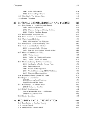 Contents xvii
19.8.4 Fifth Normal Form 638
19.8.5 Inclusion Dependencies 639
19.9 Case Study: The Internet Shop 640
19.10 Review Questions 642
20 PHYSICAL DATABASE DESIGN AND TUNING 649
20.1 Introduction to Physical Database Design 650
20.1.1 Database Workloads 651
20.1.2 Physical Design and Tuning Decisions 652
20.1.3 Need for Database Tuning 653
20.2 Guidelines for Index Selection 653
20.3 Basic Examples of Index Selection 656
20.4 Clustering and Indexing 658
20.4.1 Co-clustering Two Relations 660
20.5 Indexes that Enable Index-Only Plans 662
20.6 Tools to Assist in Index Selection 663
20.6.1 Automatic Index Selection 663
20.6.2 How Do Index Tuning Wizards Work? 664
20.7 Overview of Database Tuning 667
20.7.1 Tuning Indexes 667
20.7.2 Tuning the Conceptual Schema 669
20.7.3 Tuning Queries and Views 670
20.8 Choices in Tuning the Conceptual Schema 671
20.8.1 Settling for a Weaker Normal Form 671
20.8.2 Denormalization 672
20.8.3 Choice of Decomposition 672
20.8.4 Vertical Partitioning of BCNF Relations 674
20.8.5 Horizontal Decomposition 674
20.9 Choices in Tuning Queries and Views 675
20.10 Impact of Concurrency 678
20.10.1 Reducing Lock Durations 678
20.10.2 Reducing Hot Spots 679
20.11 Case Study: The Internet Shop 680
20.11.1 Tuning the Database 682
20.12 DBMS Benchmarking 682
20.12.1 Well-Known DBMS Benchmarks 683
20.12.2 Using a Benchmark 684
20.13 Review Questions 685
21 SECURITY AND AUTHORIZATION 692
21.1 Introduction to Database Security 693
21.2 Access Control 694
21.3 Discretionary Access Control 695
 