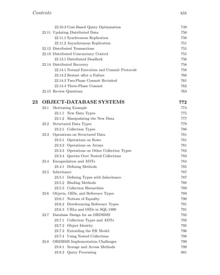 Contents xix
22.10.3 Cost-Based Query Optimization 749
22.11 Updating Distributed Data 750
22.11.1 Synchronous Replication 750
22.11.2 Asynchronous Replication 751
22.12 Distributed Transactions 755
22.13 Distributed Concurrency Control 755
22.13.1 Distributed Deadlock 756
22.14 Distributed Recovery 758
22.14.1 Normal Execution and Commit Protocols 758
22.14.2 Restart after a Failure 760
22.14.3 Two-Phase Commit Revisited 761
22.14.4 Three-Phase Commit 762
22.15 Review Questions 763
23 OBJECT-DATABASE SYSTEMS 772
23.1 Motivating Example 774
23.1.1 New Data Types 775
23.1.2 Manipulating the New Data 777
23.2 Structured Data Types 779
23.2.1 Collection Types 780
23.3 Operations on Structured Data 781
23.3.1 Operations on Rows 781
23.3.2 Operations on Arrays 781
23.3.3 Operations on Other Collection Types 782
23.3.4 Queries Over Nested Collections 783
23.4 Encapsulation and ADTs 784
23.4.1 Deﬁning Methods 785
23.5 Inheritance 787
23.5.1 Deﬁning Types with Inheritance 787
23.5.2 Binding Methods 788
23.5.3 Collection Hierarchies 789
23.6 Objects, OIDs, and Reference Types 789
23.6.1 Notions of Equality 790
23.6.2 Dereferencing Reference Types 791
23.6.3 URLs and OIDs in SQL:1999 791
23.7 Database Design for an ORDBMS 792
23.7.1 Collection Types and ADTs 792
23.7.2 Object Identity 795
23.7.3 Extending the ER Model 796
23.7.4 Using Nested Collections 798
23.8 ORDBMS Implementation Challenges 799
23.8.1 Storage and Access Methods 799
23.8.2 Query Processing 801
 