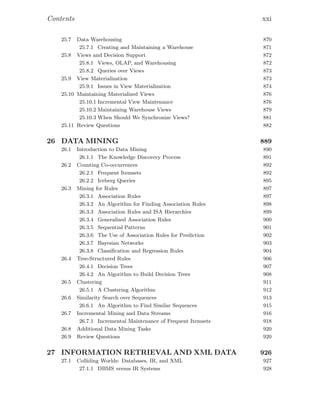 Contents xxi
25.7 Data Warehousing 870
25.7.1 Creating and Maintaining a Warehouse 871
25.8 Views and Decision Support 872
25.8.1 Views, OLAP, and Warehousing 872
25.8.2 Queries over Views 873
25.9 View Materialization 873
25.9.1 Issues in View Materialization 874
25.10 Maintaining Materialized Views 876
25.10.1 Incremental View Maintenance 876
25.10.2 Maintaining Warehouse Views 879
25.10.3 When Should We Synchronize Views? 881
25.11 Review Questions 882
26 DATA MINING 889
26.1 Introduction to Data Mining 890
26.1.1 The Knowledge Discovery Process 891
26.2 Counting Co-occurrences 892
26.2.1 Frequent Itemsets 892
26.2.2 Iceberg Queries 895
26.3 Mining for Rules 897
26.3.1 Association Rules 897
26.3.2 An Algorithm for Finding Association Rules 898
26.3.3 Association Rules and ISA Hierarchies 899
26.3.4 Generalized Association Rules 900
26.3.5 Sequential Patterns 901
26.3.6 The Use of Association Rules for Prediction 902
26.3.7 Bayesian Networks 903
26.3.8 Classiﬁcation and Regression Rules 904
26.4 Tree-Structured Rules 906
26.4.1 Decision Trees 907
26.4.2 An Algorithm to Build Decision Trees 908
26.5 Clustering 911
26.5.1 A Clustering Algorithm 912
26.6 Similarity Search over Sequences 913
26.6.1 An Algorithm to Find Similar Sequences 915
26.7 Incremental Mining and Data Streams 916
26.7.1 Incremental Maintenance of Frequent Itemsets 918
26.8 Additional Data Mining Tasks 920
26.9 Review Questions 920
27 INFORMATION RETRIEVAL AND XML DATA 926
27.1 Colliding Worlds: Databases, IR, and XML 927
27.1.1 DBMS versus IR Systems 928
 