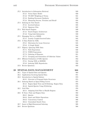 xxii Database Management Systems
27.2 Introduction to Information Retrieval 929
27.2.1 Vector Space Model 930
27.2.2 TF/IDF Weighting of Terms 931
27.2.3 Ranking Document Similarity 932
27.2.4 Measuring Success: Precision and Recall 934
27.3 Indexing for Text Search 934
27.3.1 Inverted Indexes 935
27.3.2 Signature Files 937
27.4 Web Search Engines 939
27.4.1 Search Engine Architecture 939
27.4.2 Using Link Information 940
27.5 Managing Text in a DBMS 944
27.5.1 Loosely Coupled Inverted Index 945
27.6 A Data Model for XML 945
27.6.1 Motivation for Loose Structure 945
27.6.2 A Graph Model 946
27.7 XQuery: Querying XML Data 948
27.7.1 Path Expressions 948
27.7.2 FLWR Expressions 949
27.7.3 Ordering of Elements 951
27.7.4 Grouping and Generation of Collection Values 951
27.8 Eﬃcient Evaluation of XML Queries 952
27.8.1 Storing XML in RDBMS 952
27.8.2 Indexing XML Repositories 956
27.9 Review Questions 959
28 SPATIAL DATA MANAGEMENT 968
28.1 Types of Spatial Data and Queries 969
28.2 Applications Involving Spatial Data 971
28.3 Introduction to Spatial Indexes 973
28.3.1 Overview of Proposed Index Structures 974
28.4 Indexing Based on Space-Filling Curves 975
28.4.1 Region Quad Trees and Z-Ordering: Region Data 976
28.4.2 Spatial Queries Using Z-Ordering 978
28.5 Grid Files 978
28.5.1 Adapting Grid Files to Handle Regions 981
28.6 R Trees: Point and Region Data 982
28.6.1 Queries 983
28.6.2 Insert and Delete Operations 984
28.6.3 Concurrency Control 986
28.6.4 Generalized Search Trees 987
28.7 Issues in High-Dimensional Indexing 988
28.8 Review Questions 988
 