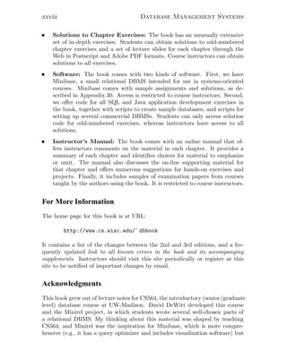 xxviii Database Management Systems
Solutions to Chapter Exercises: The book has an unusually extensive
set of in-depth exercises. Students can obtain solutions to odd-numbered
chapter exercises and a set of lecture slides for each chapter through the
Web in Postscript and Adobe PDF formats. Course instructors can obtain
solutions to all exercises.
Software: The book comes with two kinds of software. First, we have
Minibase, a small relational DBMS intended for use in systems-oriented
courses. Minibase comes with sample assignments and solutions, as de-
scribed in Appendix 30. Access is restricted to course instructors. Second,
we oﬀer code for all SQL and Java application development exercises in
the book, together with scripts to create sample databases, and scripts for
setting up several commercial DBMSs. Students can only access solution
code for odd-numbered exercises, whereas instructors have access to all
solutions.
Instructor’s Manual: The book comes with an online manual that of-
fers instructors comments on the material in each chapter. It provides a
summary of each chapter and identiﬁes choices for material to emphasize
or omit. The manual also discusses the on-line supporting material for
that chapter and oﬀers numerous suggestions for hands-on exercises and
projects. Finally, it includes samples of examination papers from courses
taught by the authors using the book. It is restricted to course instructors.
For More Information
The home page for this book is at URL:
http://www.cs.wisc.edu/˜ dbbook
It contains a list of the changes between the 2nd and 3rd editions, and a fre-
quently updated link to all known errors in the book and its accompanying
supplements. Instructors should visit this site periodically or register at this
site to be notiﬁed of important changes by email.
Acknowledgments
This book grew out of lecture notes for CS564, the introductory (senior/graduate
level) database course at UW-Madison. David DeWitt developed this course
and the Minirel project, in which students wrote several well-chosen parts of
a relational DBMS. My thinking about this material was shaped by teaching
CS564, and Minirel was the inspiration for Minibase, which is more compre-
hensive (e.g., it has a query optimizer and includes visualization software) but
 