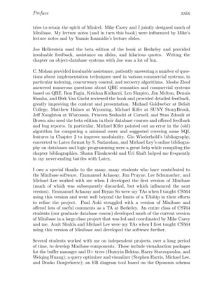 Preface xxix
tries to retain the spirit of Minirel. Mike Carey and I jointly designed much of
Minibase. My lecture notes (and in turn this book) were inﬂuenced by Mike’s
lecture notes and by Yannis Ioannidis’s lecture slides.
Joe Hellerstein used the beta edition of the book at Berkeley and provided
invaluable feedback, assistance on slides, and hilarious quotes. Writing the
chapter on object-database systems with Joe was a lot of fun.
C. Mohan provided invaluable assistance, patiently answering a number of ques-
tions about implementation techniques used in various commercial systems, in
particular indexing, concurrency control, and recovery algorithms. Moshe Zloof
answered numerous questions about QBE semantics and commercial systems
based on QBE. Ron Fagin, Krishna Kulkarni, Len Shapiro, Jim Melton, Dennis
Shasha, and Dirk Van Gucht reviewed the book and provided detailed feedback,
greatly improving the content and presentation. Michael Goldweber at Beloit
College, Matthew Haines at Wyoming, Michael Kifer at SUNY StonyBrook,
Jeﬀ Naughton at Wisconsin, Praveen Seshadri at Cornell, and Stan Zdonik at
Brown also used the beta edition in their database courses and oﬀered feedback
and bug reports. In particular, Michael Kifer pointed out an error in the (old)
algorithm for computing a minimal cover and suggested covering some SQL
features in Chapter 2 to improve modularity. Gio Wiederhold’s bibliography,
converted to Latex format by S. Sudarshan, and Michael Ley’s online bibliogra-
phy on databases and logic programming were a great help while compiling the
chapter bibliographies. Shaun Flisakowski and Uri Shaft helped me frequently
in my never-ending battles with Latex.
I owe a special thanks to the many, many students who have contributed to
the Minibase software. Emmanuel Ackaouy, Jim Pruyne, Lee Schumacher, and
Michael Lee worked with me when I developed the ﬁrst version of Minibase
(much of which was subsequently discarded, but which inﬂuenced the next
version). Emmanuel Ackaouy and Bryan So were my TAs when I taught CS564
using this version and went well beyond the limits of a TAship in their eﬀorts
to reﬁne the project. Paul Aoki struggled with a version of Minibase and
oﬀered lots of useful comments as a TA at Berkeley. An entire class of CS764
students (our graduate database course) developed much of the current version
of Minibase in a large class project that was led and coordinated by Mike Carey
and me. Amit Shukla and Michael Lee were my TAs when I ﬁrst taught CS564
using this version of Minibase and developed the software further.
Several students worked with me on independent projects, over a long period
of time, to develop Minibase components. These include visualization packages
for the buﬀer manager and B+ trees (Huseyin Bektas, Harry Stavropoulos, and
Weiqing Huang); a query optimizer and visualizer (Stephen Harris, Michael Lee,
and Donko Donjerkovic); an ER diagram tool based on the Opossum schema
 