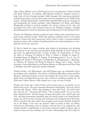 xxx Database Management Systems
editor (Eben Haber); and a GUI-based tool for normalization (Andrew Prock
and Andy Therber). In addition, Bill Kimmel worked to integrate and ﬁx a
large body of code (storage manager, buﬀer manager, ﬁles and access methods,
relational operators, and the query plan executor) produced by the CS764 class
project. Ranjani Ramamurty considerably extended Bill’s work on cleaning up
and integrating the various modules. Luke Blanshard, Uri Shaft, and Shaun
Flisakowski worked on putting together the release version of the code and
developed test suites and exercises based on the Minibase software. Krishna
Kunchithapadam tested the optimizer and developed part of the Minibase GUI.
Clearly, the Minibase software would not exist without the contributions of a
great many talented people. With this software available freely in the public
domain, I hope that more instructors will be able to teach a systems-oriented
database course with a blend of implementation and experimentation to com-
plement the lecture material.
I’d like to thank the many students who helped in developing and checking
the solutions to the exercises and provided useful feedback on draft versions of
the book. In alphabetical order: X. Bao, S. Biao, M. Chakrabarti, C. Chan,
W. Chen, N. Cheung, D. Colwell, C. Fritz, V. Ganti, J. Gehrke, G. Glass, V.
Gopalakrishnan, M. Higgins, T. Jasmin, M. Krishnaprasad, Y. Lin, C. Liu, M.
Lusignan, H. Modi, S. Narayanan, D. Randolph, A. Ranganathan, J. Reminga,
A. Therber, M. Thomas, Q. Wang, R. Wang, Z. Wang, and J. Yuan. Arcady
Grenader, James Harrington, and Martin Reames at Wisconsin and Nina Tang
at Berkeley provided especially detailed feedback.
Charlie Fischer, Avi Silberschatz, and Jeﬀ Ullman gave me invaluable advice
on working with a publisher. My editors at McGraw-Hill, Betsy Jones and Eric
Munson, obtained extensive reviews and guided this book in its early stages.
Emily Gray and Brad Kosirog were there whenever problems cropped up. At
Wisconsin, Ginny Werner really helped me to stay on top of things.
Finally, this book was a thief of time, and in many ways it was harder on my
family than on me. My sons expressed themselves forthrightly. From my (then)
ﬁve-year-old, Ketan: “Dad, stop working on that silly book. You don’t have
any time for me.” Two-year-old Vivek: “You working boook? No no no come
play basketball me!” All the seasons of their discontent were visited upon my
wife, and Apu nonetheless cheerfully kept the family going in its usual chaotic,
happy way all the many evenings and weekends I was wrapped up in this book.
(Not to mention the days when I was wrapped up in being a faculty member!)
As in all things, I can trace my parents’ hand in much of this; my father,
with his love of learning, and my mother, with her love of us, shaped me. My
brother Kartik’s contributions to this book consisted chieﬂy of phone calls in
which he kept me from working, but if I don’t acknowledge him, he’s liable to
 