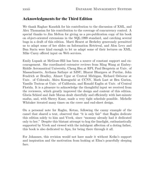 xxxii Database Management Systems
Acknowledgments for the Third Edition
We thank Raghav Kaushik for his contribution to the discussion of XML, and
Alex Thomasian for his contribution to the coverage of concurrency control. A
special thanks to Jim Melton for giving us a pre-publication copy of his book
on object-oriented extensions in the SQL:1999 standard, and catching several
bugs in a draft of this edition. Marti Hearst at Berkeley generously permitted
us to adapt some of her slides on Information Retrieval, and Alon Levy and
Dan Suciu were kind enough to let us adapt some of their lectures on XML.
Mike Carey oﬀered input on Web services.
Emily Lupash at McGraw-Hill has been a source of constant support and en-
couragement. She coordinated extensive reviews from Ming Wang at Embry-
Riddle Aeronautical University, Cheng Hsu at RPI, Paul Bergstein at Univ. of
Massachusetts, Archana Sathaye at SJSU, Bharat Bhargava at Purdue, John
Fendrich at Bradley, Ahmet Ugur at Central Michigan, Richard Osborne at
Univ. of Colorado, Akira Kawaguchi at CCNY, Mark Last at Ben Gurion,
Vassilis Tsotras at Univ. of California, and Ronald Eaglin at Univ. of Central
Florida. It is a pleasure to acknowledge the thoughtful input we received from
the reviewers, which greatly improved the design and content of this edition.
Gloria Schiesl and Jade Moran dealt cheerfully and eﬃciently with last-minute
snafus, and, with Sherry Kane, made a very tight schedule possible. Michelle
Whitaker iterated many times on the cover and end-sheet design.
On a personal note for Raghu, Ketan, following the canny example of the
camel that shared a tent, observed that “it is only fair” that Raghu dedicate
this edition solely to him and Vivek, since “mommy already had it dedicated
only to her.” Despite this blatant attempt to hog the limelight, enthusiastically
supported by Vivek and viewed with the indulgent aﬀection of a doting father,
this book is also dedicated to Apu, for being there through it all.
For Johannes, this revision would not have made it without Keiko’s support
and inspiration and the motivation from looking at Elisa’s peacefully sleeping
face.
 