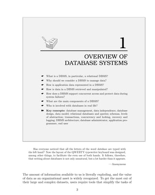 1
OVERVIEW OF
DATABASE SYSTEMS
☛ What is a DBMS, in particular, a relational DBMS?
☛ Why should we consider a DBMS to manage data?
☛ How is application data represented in a DBMS?
☛ How is data in a DBMS retrieved and manipulated?
☛ How does a DBMS support concurrent access and protect data during
system failures?
☛ What are the main components of a DBMS?
☛ Who is involved with databases in real life?
➽ Key concepts: database management, data independence, database
design, data model; relational databases and queries; schemas, levels
of abstraction; transactions, concurrency and locking, recovery and
logging; DBMS architecture; database administrator, application pro-
grammer, end user
Has everyone noticed that all the letters of the word database are typed with
the left hand? Now the layout of the QWERTY typewriter keyboard was designed,
among other things, to facilitate the even use of both hands. It follows, therefore,
that writing about databases is not only unnatural, but a lot harder than it appears.
—Anonymous
The amount of information available to us is literally exploding, and the value
of data as an organizational asset is widely recognized. To get the most out of
their large and complex datasets, users require tools that simplify the tasks of
3
 