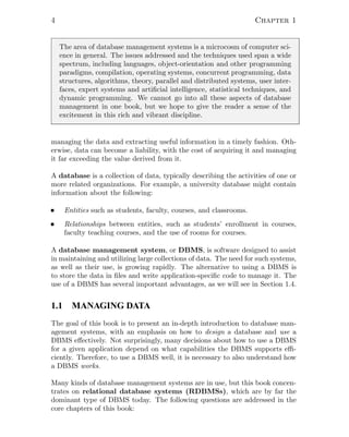 4 Chapter 1
The area of database management systems is a microcosm of computer sci-
ence in general. The issues addressed and the techniques used span a wide
spectrum, including languages, object-orientation and other programming
paradigms, compilation, operating systems, concurrent programming, data
structures, algorithms, theory, parallel and distributed systems, user inter-
faces, expert systems and artiﬁcial intelligence, statistical techniques, and
dynamic programming. We cannot go into all these aspects of database
management in one book, but we hope to give the reader a sense of the
excitement in this rich and vibrant discipline.
managing the data and extracting useful information in a timely fashion. Oth-
erwise, data can become a liability, with the cost of acquiring it and managing
it far exceeding the value derived from it.
A database is a collection of data, typically describing the activities of one or
more related organizations. For example, a university database might contain
information about the following:
Entities such as students, faculty, courses, and classrooms.
Relationships between entities, such as students’ enrollment in courses,
faculty teaching courses, and the use of rooms for courses.
A database management system, or DBMS, is software designed to assist
in maintaining and utilizing large collections of data. The need for such systems,
as well as their use, is growing rapidly. The alternative to using a DBMS is
to store the data in ﬁles and write application-speciﬁc code to manage it. The
use of a DBMS has several important advantages, as we will see in Section 1.4.
1.1 MANAGING DATA
The goal of this book is to present an in-depth introduction to database man-
agement systems, with an emphasis on how to design a database and use a
DBMS eﬀectively. Not surprisingly, many decisions about how to use a DBMS
for a given application depend on what capabilities the DBMS supports eﬃ-
ciently. Therefore, to use a DBMS well, it is necessary to also understand how
a DBMS works.
Many kinds of database management systems are in use, but this book concen-
trates on relational database systems (RDBMSs), which are by far the
dominant type of DBMS today. The following questions are addressed in the
core chapters of this book:
 