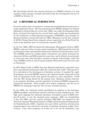 6 Chapter 1
We then brieﬂy describe the internal structure of a DBMS in Section 1.8, and
mention various groups of people associated with the development and use of
a DBMS in Section 1.9.
1.2 A HISTORICAL PERSPECTIVE
From the earliest days of computers, storing and manipulating data have been a
major application focus. The ﬁrst general-purpose DBMS, designed by Charles
Bachman at General Electric in the early 1960s, was called the Integrated Data
Store. It formed the basis for the network data model, which was standardized
by the Conference on Data Systems Languages (CODASYL) and strongly in-
ﬂuenced database systems through the 1960s. Bachman was the ﬁrst recipient
of ACM’s Turing Award (the computer science equivalent of a Nobel Prize) for
work in the database area; he received the award in 1973.
In the late 1960s, IBM developed the Information Management System (IMS)
DBMS, used even today in many major installations. IMS formed the basis for
an alternative data representation framework called the hierarchical data model.
The SABRE system for making airline reservations was jointly developed by
American Airlines and IBM around the same time, and it allowed several people
to access the same data through a computer network. Interestingly, today the
same SABRE system is used to power popular Web-based travel services such
as Travelocity.
In 1970, Edgar Codd, at IBM’s San Jose Research Laboratory, proposed a new
data representation framework called the relational data model. This proved to
be a watershed in the development of database systems: It sparked the rapid
development of several DBMSs based on the relational model, along with a rich
body of theoretical results that placed the ﬁeld on a ﬁrm foundation. Codd
won the 1981 Turing Award for his seminal work. Database systems matured
as an academic discipline, and the popularity of relational DBMSs changed the
commercial landscape. Their beneﬁts were widely recognized, and the use of
DBMSs for managing corporate data became standard practice.
In the 1980s, the relational model consolidated its position as the dominant
DBMS paradigm, and database systems continued to gain widespread use. The
SQL query language for relational databases, developed as part of IBM’s Sys-
tem R project, is now the standard query language. SQL was standardized
in the late 1980s, and the current standard, SQL:1999, was adopted by the
American National Standards Institute (ANSI) and International Organization
for Standardization (ISO). Arguably, the most widely used form of concurrent
programming is the concurrent execution of database programs (called trans-
actions). Users write programs as if they are to be run by themselves, and
 