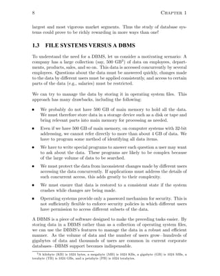 8 Chapter 1
largest and most vigorous market segments. Thus the study of database sys-
tems could prove to be richly rewarding in more ways than one!
1.3 FILE SYSTEMS VERSUS A DBMS
To understand the need for a DBMS, let us consider a motivating scenario: A
company has a large collection (say, 500 GB3) of data on employees, depart-
ments, products, sales, and so on. This data is accessed concurrently by several
employees. Questions about the data must be answered quickly, changes made
to the data by diﬀerent users must be applied consistently, and access to certain
parts of the data (e.g., salaries) must be restricted.
We can try to manage the data by storing it in operating system ﬁles. This
approach has many drawbacks, including the following:
We probably do not have 500 GB of main memory to hold all the data.
We must therefore store data in a storage device such as a disk or tape and
bring relevant parts into main memory for processing as needed.
Even if we have 500 GB of main memory, on computer systems with 32-bit
addressing, we cannot refer directly to more than about 4 GB of data. We
have to program some method of identifying all data items.
We have to write special programs to answer each question a user may want
to ask about the data. These programs are likely to be complex because
of the large volume of data to be searched.
We must protect the data from inconsistent changes made by diﬀerent users
accessing the data concurrently. If applications must address the details of
such concurrent access, this adds greatly to their complexity.
We must ensure that data is restored to a consistent state if the system
crashes while changes are being made.
Operating systems provide only a password mechanism for security. This is
not suﬃciently ﬂexible to enforce security policies in which diﬀerent users
have permission to access diﬀerent subsets of the data.
A DBMS is a piece of software designed to make the preceding tasks easier. By
storing data in a DBMS rather than as a collection of operating system ﬁles,
we can use the DBMS’s features to manage the data in a robust and eﬃcient
manner. As the volume of data and the number of users grow—hundreds of
gigabytes of data and thousands of users are common in current corporate
databases—DBMS support becomes indispensable.
3A kilobyte (KB) is 1024 bytes, a megabyte (MB) is 1024 KBs, a gigabyte (GB) is 1024 MBs, a
terabyte (TB) is 1024 GBs, and a petabyte (PB) is 1024 terabytes.
 