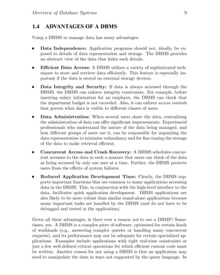 Overview of Database Systems 9
1.4 ADVANTAGES OF A DBMS
Using a DBMS to manage data has many advantages:
Data Independence: Application programs should not, ideally, be ex-
posed to details of data representation and storage. The DBMS provides
an abstract view of the data that hides such details.
Eﬃcient Data Access: A DBMS utilizes a variety of sophisticated tech-
niques to store and retrieve data eﬃciently. This feature is especially im-
portant if the data is stored on external storage devices.
Data Integrity and Security: If data is always accessed through the
DBMS, the DBMS can enforce integrity constraints. For example, before
inserting salary information for an employee, the DBMS can check that
the department budget is not exceeded. Also, it can enforce access controls
that govern what data is visible to diﬀerent classes of users.
Data Administration: When several users share the data, centralizing
the administration of data can oﬀer signiﬁcant improvements. Experienced
professionals who understand the nature of the data being managed, and
how diﬀerent groups of users use it, can be responsible for organizing the
data representation to minimize redundancy and for ﬁne-tuning the storage
of the data to make retrieval eﬃcient.
Concurrent Access and Crash Recovery: A DBMS schedules concur-
rent accesses to the data in such a manner that users can think of the data
as being accessed by only one user at a time. Further, the DBMS protects
users from the eﬀects of system failures.
Reduced Application Development Time: Clearly, the DBMS sup-
ports important functions that are common to many applications accessing
data in the DBMS. This, in conjunction with the high-level interface to the
data, facilitates quick application development. DBMS applications are
also likely to be more robust than similar stand-alone applications because
many important tasks are handled by the DBMS (and do not have to be
debugged and tested in the application).
Given all these advantages, is there ever a reason not to use a DBMS? Some-
times, yes. A DBMS is a complex piece of software, optimized for certain kinds
of workloads (e.g., answering complex queries or handling many concurrent
requests), and its performance may not be adequate for certain specialized ap-
plications. Examples include applications with tight real-time constraints or
just a few well-deﬁned critical operations for which eﬃcient custom code must
be written. Another reason for not using a DBMS is that an application may
need to manipulate the data in ways not supported by the query language. In
 