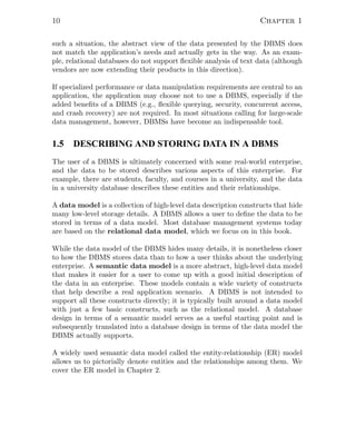 10 Chapter 1
such a situation, the abstract view of the data presented by the DBMS does
not match the application’s needs and actually gets in the way. As an exam-
ple, relational databases do not support ﬂexible analysis of text data (although
vendors are now extending their products in this direction).
If specialized performance or data manipulation requirements are central to an
application, the application may choose not to use a DBMS, especially if the
added beneﬁts of a DBMS (e.g., ﬂexible querying, security, concurrent access,
and crash recovery) are not required. In most situations calling for large-scale
data management, however, DBMSs have become an indispensable tool.
1.5 DESCRIBING AND STORING DATA IN A DBMS
The user of a DBMS is ultimately concerned with some real-world enterprise,
and the data to be stored describes various aspects of this enterprise. For
example, there are students, faculty, and courses in a university, and the data
in a university database describes these entities and their relationships.
A data model is a collection of high-level data description constructs that hide
many low-level storage details. A DBMS allows a user to deﬁne the data to be
stored in terms of a data model. Most database management systems today
are based on the relational data model, which we focus on in this book.
While the data model of the DBMS hides many details, it is nonetheless closer
to how the DBMS stores data than to how a user thinks about the underlying
enterprise. A semantic data model is a more abstract, high-level data model
that makes it easier for a user to come up with a good initial description of
the data in an enterprise. These models contain a wide variety of constructs
that help describe a real application scenario. A DBMS is not intended to
support all these constructs directly; it is typically built around a data model
with just a few basic constructs, such as the relational model. A database
design in terms of a semantic model serves as a useful starting point and is
subsequently translated into a database design in terms of the data model the
DBMS actually supports.
A widely used semantic data model called the entity-relationship (ER) model
allows us to pictorially denote entities and the relationships among them. We
cover the ER model in Chapter 2.
 