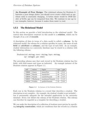 Overview of Database Systems 11
An Example of Poor Design: The relational schema for Students il-
lustrates a poor design choice; you should never create a ﬁeld such as age,
whose value is constantly changing. A better choice would be DOB (for
date of birth); age can be computed from this. We continue to use age in
our examples, however, because it makes them easier to read.
1.5.1 The Relational Model
In this section we provide a brief introduction to the relational model. The
central data description construct in this model is a relation, which can be
thought of as a set of records.
A description of data in terms of a data model is called a schema. In the
relational model, the schema for a relation speciﬁes its name, the name of each
ﬁeld (or attribute or column), and the type of each ﬁeld. As an example,
student information in a university database may be stored in a relation with
the following schema:
Students(sid: string, name: string, login: string,
age: integer, gpa: real)
The preceding schema says that each record in the Students relation has ﬁve
ﬁelds, with ﬁeld names and types as indicated. An example instance of the
Students relation appears in Figure 1.1.
sid name login age gpa
53666 Jones jones@cs 18 3.4
53688 Smith smith@ee 18 3.2
53650 Smith smith@math 19 3.8
53831 Madayan madayan@music 11 1.8
53832 Guldu guldu@music 12 2.0
Figure 1.1 An Instance of the Students Relation
Each row in the Students relation is a record that describes a student. The
description is not complete—for example, the student’s height is not included—
but is presumably adequate for the intended applications in the university
database. Every row follows the schema of the Students relation. The schema
can therefore be regarded as a template for describing a student.
We can make the description of a collection of students more precise by specify-
ing integrity constraints, which are conditions that the records in a relation
 