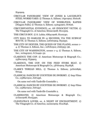 H40909.
CIRCULAR PANORAMIC VIEW OF JONES & LAUGHLIN’S
STEEL WORKS YARD. © Thomas A. Edison; 7Apr1902; H16118.
CIRCULAR PANORAMIC VIEW OF WHIRLPOOL RAPIDS
[Niagara Falls]. © Thomas A. Edison; 13Aug1901; H7626.
CIRCUMSTANTIAL EVIDENCE; or, AN INNOCENT VICTIM. ©
The Vitagraph Co. of America; 8June1908; H111509.
THE CIRCUS BOY. © S. Lubin; 6May1908; H110240.
CITY HALL TO HARLEM IN 15 SECONDS, VIA THE SUBWAY
ROUTE. © Thomas A. Edison; 22Oct1904; H51950.
THE CITY OF DENVER, THE QUEEN OF THE PLAINS, scenes 1–
4. © Thomas A. Edison, Inc.; 10Feb1912; J166393–96.
THE CITY OF WASHINGTON, scenes 1–4. © Thomas A. Edison,
Inc.; 10Aug1912; J172449–52.
CLARENCE THE COP. © American Mutoscope & Biograph Co.;
23Dec1903; H39905.
CLARENCE, THE COP, ON THE FEED STORE BEAT. ©
American Mutoscope & Biograph Co.; 5Feb1904; H41858.
CLARK’S THREAD MILL. © Thomas A. Edison; 31Oct1896;
60144.
CLASSICAL DANCES BY COUNTESS DE SWIRSKY. © Imp Films
Co.; 23Mar1912; J167456.
On same reel with Tankville Constable 1.
CLASSICAL DANCES BY COUNTESS DE SWIRSKY. © Imp Films
Co.; 23Mar1912; J167457.
On same reel with Tankville Constable 2.
CLASSMATES. © American Mutoscope & Biograph Co.;
27Jan1908; H105590.
CLEOPATRA’S LOVER; or, A NIGHT OF ENCHANTMENT. ©
The Vitagraph Co. of America; 22Jan1909; H121846.
 