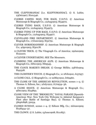 THE CLEPTOMANIAC [i.e. KLEPTOMANIAC]. © S. Lubin;
23Oct1907; H101546.
CLERKS CASING MAIL FOR BAGS, U.S.P.O. © American
Mutoscope & Biograph Co.; 22Aug1903; H34972.
CLERKS TYING BAGS, U.S.P.O. © American Mutoscope &
Biograph Co.; 22Aug1903; H34975.
CLERKS TYING UP FOR BAGS, U.S.P.O. © American Mutoscope
& Biograph Co.; 22Aug1903; H34977.
CLEVELAND FIRE DEPARTMENT. © American Mutoscope &
Biograph Co.; 17June1903; H32791.
CLEVER HORSEMANSHIP. © American Mutoscope & Biograph
Co.; 4Apr1903; H30178.
A CLEVER TRICK. © The Vitagraph Co. of America; 29Jan1909;
H122210.
A CLEVER UNDERTAKING. SEE The Mourners.
CLIMBING THE AMERICAN ALPS. © American Mutoscope &
Biograph Co.; 6Dec1905; H69545.
THE CLOCK MAKER’S DREAM. © George Méliès; 23Feb1904;
H42528.
THE CLOISTER’S TOUCH. © Biograph Co.; 1c 2Feb1910; J137957.
A CLOSE CALL. © Biograph Co.; 1c 22May1912; J169460.
THE CLOSE OF THE AMERICAN REVOLUTION, scenes 1–3. ©
Thomas A. Edison, Inc.; 2July1912; J170934–36.
A CLOSE SHAVE. © American Mutoscope & Biograph Co.;
9Dec1902; H24892.
CLOSE VIEW OF THE “BROOKLYN,” NAVAL PARADE [Spanish-
American War; New York City Welcome to Admiral Sampson’s
Fleet after Battle of Santiago Bay]. © Thomas A. Edison;
3Sept1898; 52054.
CLOSED SUNDAY, scenes 1–4. © Edison Mfg. Co.; 16June1909;
H128434–37.
THE CLOWN. © S. Lubin; 15June1908; H111857.
 