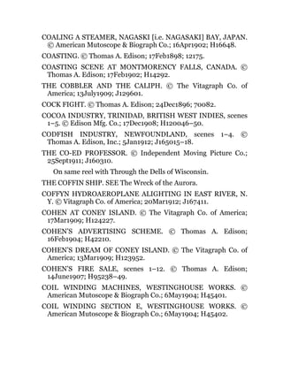 COALING A STEAMER, NAGASKI [i.e. NAGASAKI] BAY, JAPAN.
© American Mutoscope & Biograph Co.; 16Apr1902; H16648.
COASTING. © Thomas A. Edison; 17Feb1898; 12175.
COASTING SCENE AT MONTMORENCY FALLS, CANADA. ©
Thomas A. Edison; 17Feb1902; H14292.
THE COBBLER AND THE CALIPH. © The Vitagraph Co. of
America; 13July1909; J129601.
COCK FIGHT. © Thomas A. Edison; 24Dec1896; 70082.
COCOA INDUSTRY, TRINIDAD, BRITISH WEST INDIES, scenes
1–5. © Edison Mfg. Co.; 17Dec1908; H120046–50.
CODFISH INDUSTRY, NEWFOUNDLAND, scenes 1–4. ©
Thomas A. Edison, Inc.; 5Jan1912; J165015–18.
THE CO-ED PROFESSOR. © Independent Moving Picture Co.;
25Sept1911; J160310.
On same reel with Through the Dells of Wisconsin.
THE COFFIN SHIP. SEE The Wreck of the Aurora.
COFFYN HYDROAEROPLANE ALIGHTING IN EAST RIVER, N.
Y. © Vitagraph Co. of America; 20Mar1912; J167411.
COHEN AT CONEY ISLAND. © The Vitagraph Co. of America;
17Mar1909; H124227.
COHEN’S ADVERTISING SCHEME. © Thomas A. Edison;
16Feb1904; H42210.
COHEN’S DREAM OF CONEY ISLAND. © The Vitagraph Co. of
America; 13Mar1909; H123952.
COHEN’S FIRE SALE, scenes 1–12. © Thomas A. Edison;
14June1907; H95238–49.
COIL WINDING MACHINES, WESTINGHOUSE WORKS. ©
American Mutoscope & Biograph Co.; 6May1904; H45401.
COIL WINDING SECTION E, WESTINGHOUSE WORKS. ©
American Mutoscope & Biograph Co.; 6May1904; H45402.
 