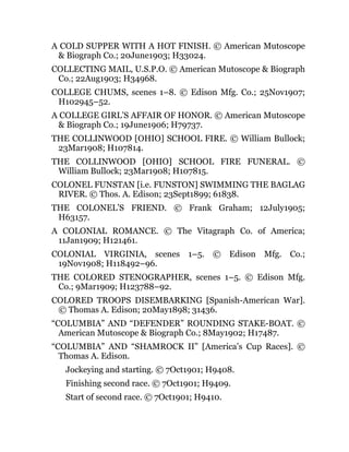 A COLD SUPPER WITH A HOT FINISH. © American Mutoscope
& Biograph Co.; 20June1903; H33024.
COLLECTING MAIL, U.S.P.O. © American Mutoscope & Biograph
Co.; 22Aug1903; H34968.
COLLEGE CHUMS, scenes 1–8. © Edison Mfg. Co.; 25Nov1907;
H102945–52.
A COLLEGE GIRL’S AFFAIR OF HONOR. © American Mutoscope
& Biograph Co.; 19June1906; H79737.
THE COLLINWOOD [OHIO] SCHOOL FIRE. © William Bullock;
23Mar1908; H107814.
THE COLLINWOOD [OHIO] SCHOOL FIRE FUNERAL. ©
William Bullock; 23Mar1908; H107815.
COLONEL FUNSTAN [i.e. FUNSTON] SWIMMING THE BAGLAG
RIVER. © Thos. A. Edison; 23Sept1899; 61838.
THE COLONEL’S FRIEND. © Frank Graham; 12July1905;
H63157.
A COLONIAL ROMANCE. © The Vitagraph Co. of America;
11Jan1909; H121461.
COLONIAL VIRGINIA, scenes 1–5. © Edison Mfg. Co.;
19Nov1908; H118492–96.
THE COLORED STENOGRAPHER, scenes 1–5. © Edison Mfg.
Co.; 9Mar1909; H123788–92.
COLORED TROOPS DISEMBARKING [Spanish-American War].
© Thomas A. Edison; 20May1898; 31436.
“COLUMBIA” AND “DEFENDER” ROUNDING STAKE-BOAT. ©
American Mutoscope & Biograph Co.; 8May1902; H17487.
“COLUMBIA” AND “SHAMROCK II” [America’s Cup Races]. ©
Thomas A. Edison.
Jockeying and starting. © 7Oct1901; H9408.
Finishing second race. © 7Oct1901; H9409.
Start of second race. © 7Oct1901; H9410.
 