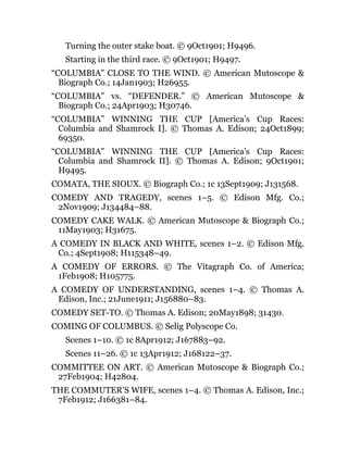 Turning the outer stake boat. © 9Oct1901; H9496.
Starting in the third race. © 9Oct1901; H9497.
“COLUMBIA” CLOSE TO THE WIND. © American Mutoscope &
Biograph Co.; 14Jan1903; H26955.
“COLUMBIA” vs. “DEFENDER.” © American Mutoscope &
Biograph Co.; 24Apr1903; H30746.
“COLUMBIA” WINNING THE CUP [America’s Cup Races:
Columbia and Shamrock I]. © Thomas A. Edison; 24Oct1899;
69350.
“COLUMBIA” WINNING THE CUP [America’s Cup Races:
Columbia and Shamrock II]. © Thomas A. Edison; 9Oct1901;
H9495.
COMATA, THE SIOUX. © Biograph Co.; 1c 13Sept1909; J131568.
COMEDY AND TRAGEDY, scenes 1–5. © Edison Mfg. Co.;
2Nov1909; J134484–88.
COMEDY CAKE WALK. © American Mutoscope & Biograph Co.;
11May1903; H31675.
A COMEDY IN BLACK AND WHITE, scenes 1–2. © Edison Mfg.
Co.; 4Sept1908; H115348–49.
A COMEDY OF ERRORS. © The Vitagraph Co. of America;
1Feb1908; H105775.
A COMEDY OF UNDERSTANDING, scenes 1–4. © Thomas A.
Edison, Inc.; 21June1911; J156880–83.
COMEDY SET-TO. © Thomas A. Edison; 20May1898; 31430.
COMING OF COLUMBUS. © Selig Polyscope Co.
Scenes 1–10. © 1c 8Apr1912; J167883–92.
Scenes 11–26. © 1c 13Apr1912; J168122–37.
COMMITTEE ON ART. © American Mutoscope & Biograph Co.;
27Feb1904; H42804.
THE COMMUTER’S WIFE, scenes 1–4. © Thomas A. Edison, Inc.;
7Feb1912; J166381–84.
 