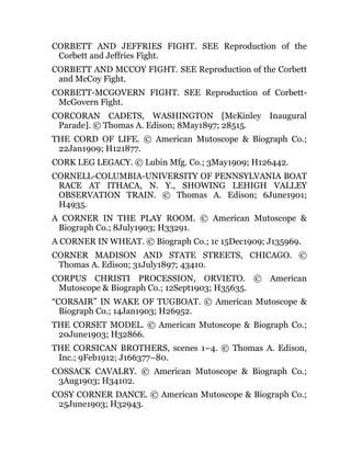 CORBETT AND JEFFRIES FIGHT. SEE Reproduction of the
Corbett and Jeffries Fight.
CORBETT AND MCCOY FIGHT. SEE Reproduction of the Corbett
and McCoy Fight.
CORBETT-MCGOVERN FIGHT. SEE Reproduction of Corbett-
McGovern Fight.
CORCORAN CADETS, WASHINGTON [McKinley Inaugural
Parade]. © Thomas A. Edison; 8May1897; 28515.
THE CORD OF LIFE. © American Mutoscope & Biograph Co.;
22Jan1909; H121877.
CORK LEG LEGACY. © Lubin Mfg. Co.; 3May1909; H126442.
CORNELL-COLUMBIA-UNIVERSITY OF PENNSYLVANIA BOAT
RACE AT ITHACA, N. Y., SHOWING LEHIGH VALLEY
OBSERVATION TRAIN. © Thomas A. Edison; 6June1901;
H4935.
A CORNER IN THE PLAY ROOM. © American Mutoscope &
Biograph Co.; 8July1903; H33291.
A CORNER IN WHEAT. © Biograph Co.; 1c 15Dec1909; J135969.
CORNER MADISON AND STATE STREETS, CHICAGO. ©
Thomas A. Edison; 31July1897; 43410.
CORPUS CHRISTI PROCESSION, ORVIETO. © American
Mutoscope & Biograph Co.; 12Sept1903; H35635.
“CORSAIR” IN WAKE OF TUGBOAT. © American Mutoscope &
Biograph Co.; 14Jan1903; H26952.
THE CORSET MODEL. © American Mutoscope & Biograph Co.;
20June1903; H32866.
THE CORSICAN BROTHERS, scenes 1–4. © Thomas A. Edison,
Inc.; 9Feb1912; J166377–80.
COSSACK CAVALRY. © American Mutoscope & Biograph Co.;
3Aug1903; H34102.
COSY CORNER DANCE. © American Mutoscope & Biograph Co.;
25June1903; H32943.
 