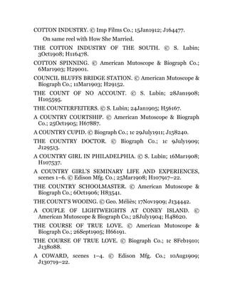 COTTON INDUSTRY. © Imp Films Co.; 15Jan1912; J164477.
On same reel with How She Married.
THE COTTON INDUSTRY OF THE SOUTH. © S. Lubin;
3Oct1908; H116478.
COTTON SPINNING. © American Mutoscope & Biograph Co.;
6Mar1903; H29001.
COUNCIL BLUFFS BRIDGE STATION. © American Mutoscope &
Biograph Co.; 11Mar1903; H29152.
THE COUNT OF NO ACCOUNT. © S. Lubin; 28Jan1908;
H105595.
THE COUNTERFEITERS. © S. Lubin; 24Jan1905; H56167.
A COUNTRY COURTSHIP. © American Mutoscope & Biograph
Co.; 25Oct1905; H67887.
A COUNTRY CUPID. © Biograph Co.; 1c 29July1911; J158240.
THE COUNTRY DOCTOR. © Biograph Co.; 1c 9July1909;
J129513.
A COUNTRY GIRL IN PHILADELPHIA. © S. Lubin; 16Mar1908;
H107537.
A COUNTRY GIRL’S SEMINARY LIFE AND EXPERIENCES,
scenes 1–6. © Edison Mfg. Co.; 25Mar1908; H107917–22.
THE COUNTRY SCHOOLMASTER. © American Mutoscope &
Biograph Co.; 6Oct1906; H83541.
THE COUNT’S WOOING. © Geo. Méliès; 17Nov1909; J134442.
A COUPLE OF LIGHTWEIGHTS AT CONEY ISLAND. ©
American Mutoscope & Biograph Co.; 28July1904; H48620.
THE COURSE OF TRUE LOVE. © American Mutoscope &
Biograph Co.; 26Sept1905; H66191.
THE COURSE OF TRUE LOVE. © Biograph Co.; 1c 8Feb1910;
J138088.
A COWARD, scenes 1–4. © Edison Mfg. Co.; 10Aug1909;
J130719–22.
 