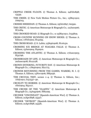CRIPPLE CREEK FLOATS. © Thomas A. Edison; 24Feb1898;
13539.
THE CRISIS. © New York Motion Picture Co., Inc.; 15May1912;
J169703.
CRISSIE SHERIDAN. © Thomas A. Edison; 25Oct1897; 60590.
THE CRITIC. © American Mutoscope & Biograph Co.; 22Jan1906;
H72184.
THE CROOKED ROAD. © Biograph Co.; 1c 25May1911; J155829.
CROSS COUNTRY RUNNING ON SNOW SHOES. © Thomas A.
Edison; 17Feb1902; H14293.
THE CROSS ROAD. © S. Lubin; 25Sept1908; H116150.
CROSSING ICE BRIDGE AT NIAGARA FALLS. © Thomas A.
Edison; 15Jan1904; H40910.
CROSSING THE ATLANTIC. © Thomas A. Edison; 17June1903;
H32796.
CROSSROADS OF LIFE. © American Mutoscope & Biograph Co.;
20June1908; H112128.
CROWD ENTERING, FUTURITY DAY. © American Mutoscope &
Biograph Co.; 17Sept1902; H21775.
CROWDS RETURNING FROM THE GAMES, WAIKIKI, H. I. ©
Thomas A. Edison; 13Nov1906; H85056.
THE CRUCIAL TEST, scenes 1–4. © Thomas A. Edison, Inc.;
7July1911; J157537–40.
CRUELTY TO HORSES. © American Mutoscope & Biograph Co.;
1Oct1904; H51117.
THE CRUISE OF THE “GLADYS.” © American Mutoscope &
Biograph Co.; 25Aug1906; H82299.
CRUISER “CINCINNATI” [Spanish-American War]. © Thomas A.
Edison; 21Apr1898; 25327.
CRUISER “DETROIT” [Spanish-American War]. © Thomas A.
Edison; 21Apr1898; 25326.
 