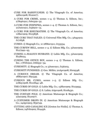 CURE FOR BASHFULNESS. © The Vitagraph Co. of America;
19Dec1908; H120077.
A CURE FOR CRIME, scenes 1–4. © Thomas A. Edison, Inc.;
27Sept1911; J160329–32.
A CURE FOR DYSPEPSIA, scenes 1–4. © Thomas A. Edison, Inc.;
21June1911; J156910–13.
A CURE FOR RHEUMATISM. © The Vitagraph Co. of America;
11Mar1909; H123858.
THE CURE THAT FAILED. © Universal Film Mfg. Co.; 3Aug1912;
J171838.
CURED. © Biograph Co.; 1c 28Mar1911; J153534.
THE CURFEW BELL, scenes 1–4. © Edison Mfg. Co.; 3June1909;
H127992–95.
CURING A JEALOUS HUSBAND. © Lubin Mfg. Co.; 5June1909;
H128024.
CURING THE OFFICE BOY, scenes 1–4. © Thomas A. Edison,
Inc.; 17Feb1912; J166531–34.
CURIOSITY. © Biograph Co.; 1c 3June1911; J156203.
CURIOSITY PUNISHED. © Geo. Méliès; 20Apr1908; H109548.
A CURIOUS DREAM. © The Vitagraph Co. of America;
18Mar1907; H91549.
CURIOUS MR. CURIO, scenes 1–5. © Edison Mfg. Co.;
21May1908; H110844–48.
THE CURSE OF GOLD. © Lubin Mfg. Co.; 13Mar1909; H123955.
THE CURSE OF GOLD. © S. Lubin; 6Apr1908; H108430.
THE CURTAIN POLE. © American Mutoscope & Biograph Co.;
2Jan1909; H120977.
A CUSTOMER DROPS IN. © American Mutoscope & Biograph
Co.; 24Apr1903; H30749.
CUTTING AND CANALING ICE [Groton Ice Fields]. © Thomas A.
Edison; 24Feb1902; H14436.
 