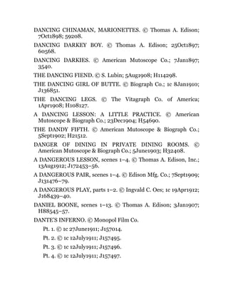 DANCING CHINAMAN, MARIONETTES. © Thomas A. Edison;
7Oct1898; 59208.
DANCING DARKEY BOY. © Thomas A. Edison; 25Oct1897;
60568.
DANCING DARKIES. © American Mutoscope Co.; 7Jan1897;
3540.
THE DANCING FIEND. © S. Lubin; 5Aug1908; H114298.
THE DANCING GIRL OF BUTTE. © Biograph Co.; 1c 8Jan1910;
J136851.
THE DANCING LEGS. © The Vitagraph Co. of America;
1Apr1908; H108127.
A DANCING LESSON: A LITTLE PRACTICE. © American
Mutoscope & Biograph Co.; 23Dec1904; H54690.
THE DANDY FIFTH. © American Mutoscope & Biograph Co.;
5Sept1902; H21512.
DANGER OF DINING IN PRIVATE DINING ROOMS. ©
American Mutoscope & Biograph Co.; 5June1903; H32408.
A DANGEROUS LESSON, scenes 1–4. © Thomas A. Edison, Inc.;
13Aug1912; J172453–56.
A DANGEROUS PAIR, scenes 1–4. © Edison Mfg. Co.; 7Sept1909;
J131476–79.
A DANGEROUS PLAY, parts 1–2. © Ingvald C. Oes; 1c 19Apr1912;
J168439–40.
DANIEL BOONE, scenes 1–13. © Thomas A. Edison; 3Jan1907;
H88545–57.
DANTE’S INFERNO. © Monopol Film Co.
Pt. 1. © 1c 27June1911; J157014.
Pt. 2. © 1c 12July1911; J157495.
Pt. 3. © 1c 12July1911; J157496.
Pt. 4. © 1c 12July1911; J157497.
 