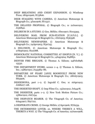 DEEP BREATHING AND CHEST EXPANSION. © Winthrop
Press; 18Apr1906; H75806.
DEER STALKING WITH CAMERA. © American Mutoscope &
Biograph Co.; 3Jan1906; H71527.
THE DELAYED PROPOSAL. © Biograph Co.; 1c 21June1911;
J156842.
DELIRIUM IN A STUDIO. © Geo. Méliès; 7Dec1907; H103393.
DELIVERING MAIL FROM SUB-STATION [U.S.P.O.]. ©
American Mutoscope & Biograph Co.; 1Oct1903; H36398.
DELIVERING NEWSPAPERS. © American Mutoscope &
Biograph Co.; 24Apr1903; H30745.
A DELUSION. © American Mutoscope & Biograph Co.;
27Sept1902; H22088.
DEMOCRATIC NATIONAL COMMITTEE AT ESOPUS [N. Y.]. ©
American Mutoscope & Biograph Co.; 4Aug1904; H48851.
DENVER FIRE BRIGADE. © Thomas A. Edison; 24Feb1898;
13532.
THE DEPARTMENT STORE, scenes 1–4. © Thomas A. Edison,
Inc.; 15Mar1911; J153383–86.
DEPARTURE OF PEARY [AND] ROOSEVELT FROM NEW
YORK. © American Mutoscope & Biograph Co.; 28July1905;
H63906.
DESDEMONA, part 1–2. © Ingvald C. Oes; 1c 16Apr1912;
J168207–08.
THE DESERTED SHAFT. © Imp Films Co.; 15Jan1912; J164478.
THE DESERTER, parts 1–2. © New York Motion Picture Co.;
15Mar1912; J167154.
THE DESPATCH BEARER. © The Vitagraph Co. of America;
6Aug1907; H97722.
A DESPERATE CRIME. © George Méliès; 27Apr1906; H76259.
THE DETERMINED LOVER; or, WHERE THERE’S A WILL,
THERE’S A WAY. © The Vitagraph Co. of America; 12June1908;
 