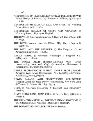 H111706.
“DEUTSCHLAND” LEAVING NEW YORK AT FULL SPEED [With
Prince Henry of Prussia]. © Thomas A. Edison; 15Mar1902;
H15199.
DEVELOPING MUSCLES OF BACK AND CHEST. © Winthrop
Press; 18 Apr 1906; H75812.
DEVELOPING MUSCLES OF CHEST AND ABDOMEN. ©
Winthrop Press; 18Apr1906; H75808.
THE DEVIL. © American Mutoscope & Biograph Co.; 25Sept1908;
H116154.
THE DEVIL, scenes 1–12. © Edison Mfg. Co.; 10Sept1908;
H115507–18.
THE DEVIL AND THE GAMBLER. © The Vitagraph Co. of
America; 23Sept1908; H116064.
DEVIL’S SLIDE. © American Mutoscope & Biograph Co.;
23May1902; H18046.
THE DEWEY ARCH [Spanish-American War; Dewey
Homecoming, New York City]. © American Mutoscope &
Biograph Co.; 18June1903; H32835.
DEWEY ARCH—TROOPS PASSING UNDER ARCH [Spanish-
American War; Dewey Homecoming, New York City]. © Thomas
A. Edison; 5Oct1899; 64682.
DEWEY PARADE, 10TH PENNSYLVANIA VOLUNTEERS
[Spanish-American War; Dewey Homecoming, New York City].
© Thomas A. Edison; 7Oct1899; 65373.
DEYO. © American Mutoscope & Biograph Co.; 22Apr1907;
H92889.
DIAL’S GIRLS’ BAND, LUNA PARK. © Eugene Dial; 25Oct1905;
H67888.
THE DIAMOND MAKER; or, FORTUNE AND MISFORTUNE. ©
The Vitagraph Co. of America; 12June1909; H128245.
THE DIAMOND SMUGGLERS. SEE Secret Service.
 