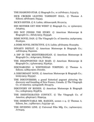 THE DIAMOND STAR. © Biograph Co.; 1c 21Feb1911; J152473.
DICK CROKER LEAVING TAMMANY HALL. © Thomas A
Edison; 9Feb1900; D3543.
DICK’S SISTER. © S. Lubin; 18June1908; H112074.
DID MOTHER GET HER WISH? © Biograph Co.; 1c 15Jan1912;
J164603.
DID NOT FINISH THE STORY. © American Mutoscope &
Biograph Co.; 18July1903; H33546.
DIME NOVEL DAN. © The Vitagraph Co. of America; 29Apr1909;
H126310.
A DIME NOVEL DETECTIVE. © S. Lubin; 5Feb1909; H122569.
DINAH’S DEFEAT. © American Mutoscope & Biograph Co.;
10Feb1904; H42000.
A DIP IN THE MEDITERRANEAN. © American Mutoscope &
Biograph Co.; 16Apr1902, H16642.
THE DISAPPOINTED OLD MAID. © American Mutoscope &
Biograph Co.; 13June1903; H32632.
DISCHARGING A WHITEHEAD TORPEDO. © Thomas A.
Edison; 12May1900; D10160.
A DISCORDANT NOTE. © American Mutoscope & Biograph Co.;
6July1903; H33397.
THE DISCOVERERS; a grand historical pageant picturing the
discovery and founding of New France, Canada. © The Vitagraph
Co. of America; 15Aug1908; H114573.
DISCOVERY OF BODIES. © American Mutoscope & Biograph
Co.; 21Sept1903; H35879.
THE DISINTEGRATED CONVICT. © The Vitagraph Co. of
America; 4Sept1907; H99034.
THE DISREPUTABLE MR. RAEGEN, scenes 1–4. © Thomas A.
Edison, Inc.; 24Mar1911; J153739–42.
THE DIVIDING LINE. © Universal Film Mfg. Co.; 24June1912;
J170425.
 