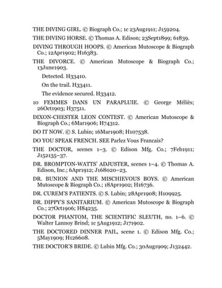 THE DIVING GIRL. © Biograph Co.; 1c 23Aug1911; J159204.
THE DIVING HORSE. © Thomas A. Edison; 23Sept1899; 61839.
DIVING THROUGH HOOPS. © American Mutoscope & Biograph
Co.; 12Apr1902; H16383.
THE DIVORCE. © American Mutoscope & Biograph Co.;
13June1903.
Detected. H33410.
On the trail. H33411.
The evidence secured. H33412.
10 FEMMES DANS UN PARAPLUIE. © George Méliès;
26Oct1903; H37511.
DIXON-CHESTER LEON CONTEST. © American Mutoscope &
Biograph Co.; 6Mar1906; H74312.
DO IT NOW. © S. Lubin; 16Mar1908; H107538.
DO YOU SPEAK FRENCH. SEE Parlez Vous Francais?
THE DOCTOR, scenes 1–3. © Edison Mfg. Co.; 7Feb1911;
J152135–37.
DR. BROMPTON-WATTS’ ADJUSTER, scenes 1–4. © Thomas A.
Edison, Inc.; 6Apr1912; J168020–23.
DR. BUNION AND THE MISCHIEVOUS BOYS. © American
Mutoscope & Biograph Co.; 18Apr1902; H16736.
DR. CUREM’S PATIENTS. © S. Lubin; 28Apr1908; H109925.
DR. DIPPY’S SANITARIUM. © American Mutoscope & Biograph
Co.; 27Oct1906; H84235.
DOCTOR PHANTOM, THE SCIENTIFIC SLEUTH, no. 1–6. ©
Walter Lannoy Brind; 1c 5Aug1912; J171902.
THE DOCTORED DINNER PAIL, scene 1. © Edison Mfg. Co.;
5May1909; H126608.
THE DOCTOR’S BRIDE. © Lubin Mfg. Co.; 30Aug1909; J132442.
 