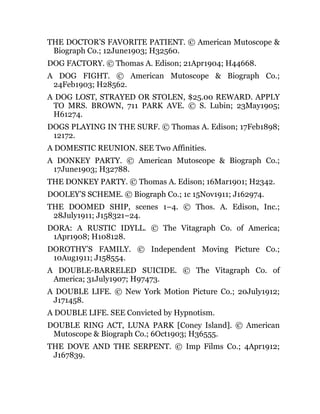 THE DOCTOR’S FAVORITE PATIENT. © American Mutoscope &
Biograph Co.; 12June1903; H32560.
DOG FACTORY. © Thomas A. Edison; 21Apr1904; H44668.
A DOG FIGHT. © American Mutoscope & Biograph Co.;
24Feb1903; H28562.
A DOG LOST, STRAYED OR STOLEN, $25.00 REWARD. APPLY
TO MRS. BROWN, 711 PARK AVE. © S. Lubin; 23May1905;
H61274.
DOGS PLAYING IN THE SURF. © Thomas A. Edison; 17Feb1898;
12172.
A DOMESTIC REUNION. SEE Two Affinities.
A DONKEY PARTY. © American Mutoscope & Biograph Co.;
17June1903; H32788.
THE DONKEY PARTY. © Thomas A. Edison; 16Mar1901; H2342.
DOOLEY’S SCHEME. © Biograph Co.; 1c 15Nov1911; J162974.
THE DOOMED SHIP, scenes 1–4. © Thos. A. Edison, Inc.;
28July1911; J158321–24.
DORA: A RUSTIC IDYLL. © The Vitagraph Co. of America;
1Apr1908; H108128.
DOROTHY’S FAMILY. © Independent Moving Picture Co.;
10Aug1911; J158554.
A DOUBLE-BARRELED SUICIDE. © The Vitagraph Co. of
America; 31July1907; H97473.
A DOUBLE LIFE. © New York Motion Picture Co.; 20July1912;
J171458.
A DOUBLE LIFE. SEE Convicted by Hypnotism.
DOUBLE RING ACT, LUNA PARK [Coney Island]. © American
Mutoscope & Biograph Co.; 6Oct1903; H36555.
THE DOVE AND THE SERPENT. © Imp Films Co.; 4Apr1912;
J167839.
 
