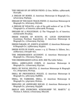 THE DREAM OF AN OPIUM FIEND. © Geo. Méliès; 14Mar1908;
H107381.
A DREAM OF ROSES. © American Mutoscope & Biograph Co.;
9June1904; H46939.
DREAM OF THE RACE TRACK FIEND. © American Mutoscope &
Biograph Co.; 6Oct1905; H67066.
A DREAM OF WEALTH; a tale of the gold seekers of ’49. © The
Vitagraph Co. of America; 9Dec1908; H119443.
DREAMS OF A POLICEMAN. © The Vitagraph Co. of America;
20July1908; H113633.
DRESS PARADE OF SCOUTS. ST. LOUIS EXPOSITION
[Louisiana Purchase Exposition]. © American Mutoscope &
Biograph Co.; 17June1904; H47293.
DRESS PARADE, ST. JOHN’S ACADEMY. © American Mutoscope
& Biograph Co.; 23Mar1904; H43621.
DRESS SUITS IN PAWN, scenes 1–4. © Thomas A. Edison, Inc.;
20Mar1912; J167598–601.
THE DRESSMAKER’S ACCIDENT. © American Mutoscope &
Biograph Co.; 7Dec1903; H39141.
THE DRESSMAKER’S LOYAL SON. SEE The Little Father.
DRILL, AMBULANCE CORPS. © American Mutoscope &
Biograph Co.; 17June1903; H32790.
DRILL BY NAVAL MILITIA. © American Mutoscope & Biograph
Co.; 26Apr1902; H17044.
DRILL BY PROVIDENCE POLICE. © American Mutoscope &
Biograph Co.; 5Dec1903; H38866.
DRILL, YE TARRIERS, DRILL. © American Mutoscope &
Biograph Co.; 5Apr1902; H16091.
DRILLING AN AWKWARD SQUAD. © American Mutoscope &
Biograph Co.; 3Jan1905; H55398.
DRILLS AND EXERCISES, SCHOOLSHIP “ST. MARY’S.” ©
Thomas A. Edison; 17June1905; H62108.
 