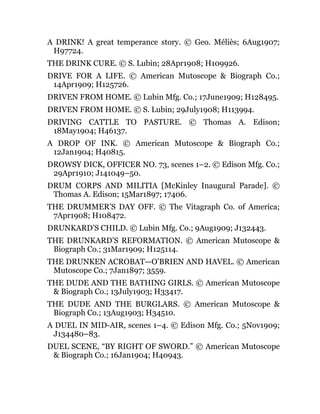 A DRINK! A great temperance story. © Geo. Méliès; 6Aug1907;
H97724.
THE DRINK CURE. © S. Lubin; 28Apr1908; H109926.
DRIVE FOR A LIFE. © American Mutoscope & Biograph Co.;
14Apr1909; H125726.
DRIVEN FROM HOME. © Lubin Mfg. Co.; 17June1909; H128495.
DRIVEN FROM HOME. © S. Lubin; 29July1908; H113994.
DRIVING CATTLE TO PASTURE. © Thomas A. Edison;
18May1904; H46137.
A DROP OF INK. © American Mutoscope & Biograph Co.;
12Jan1904; H40815.
DROWSY DICK, OFFICER NO. 73, scenes 1–2. © Edison Mfg. Co.;
29Apr1910; J141049–50.
DRUM CORPS AND MILITIA [McKinley Inaugural Parade]. ©
Thomas A. Edison; 15Mar1897; 17406.
THE DRUMMER’S DAY OFF. © The Vitagraph Co. of America;
7Apr1908; H108472.
DRUNKARD’S CHILD. © Lubin Mfg. Co.; 9Aug1909; J132443.
THE DRUNKARD’S REFORMATION. © American Mutoscope &
Biograph Co.; 31Mar1909; H125114.
THE DRUNKEN ACROBAT—O’BRIEN AND HAVEL. © American
Mutoscope Co.; 7Jan1897; 3559.
THE DUDE AND THE BATHING GIRLS. © American Mutoscope
& Biograph Co.; 13July1903; H33417.
THE DUDE AND THE BURGLARS. © American Mutoscope &
Biograph Co.; 13Aug1903; H34510.
A DUEL IN MID-AIR, scenes 1–4. © Edison Mfg. Co.; 5Nov1909;
J134480–83.
DUEL SCENE, “BY RIGHT OF SWORD.” © American Mutoscope
& Biograph Co.; 16Jan1904; H40943.
 