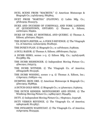 DUEL SCENE FROM “MACBETH.” © American Mutoscope &
Biograph Co.; 24July1905; H63805.
DUET FROM “MARTHA” (FLOTOW). © Lubin Mfg. Co.;
5Feb1909; H122573.
DUKE AND DUCHESS OF CORNWALL AND YORK LANDING
AT QUEENSTOWN, ONTARIO. © Thomas A. Edison;
22Oct1901; H9962.
DUKE OF YORK AT MONTREAL AND QUEBEC. © Thomas A.
Edison; 4Oct1901; H9310.
THE DUKE’S JESTER; or, A FOOL’S REVENGE. © The Vitagraph
Co. of America; 12June1909; H128250.
THE DUKE’S PLAN. © Biograph Co.; 1c 12Feb1910; J138229.
A DULL RAZOR. © Thomas A. Edison; 28Feb1900; D4732.
A DUMB HERO, scenes 1–5. © Edison Mfg. Co.; 24July1908;
H113885–89.
THE DUMB MESSENGER. © Independent Moving Picture Co.;
4Dec1911; J163273.
THE DUMB WITNESS. © The Vitagraph Co. of America;
28Aug1908; H115156.
THE DUMB WOOING, scenes 1–4. © Thomas A. Edison, Inc.;
17Apr1912; J168501–04.
DUMPING IRON ORE. © American Mutoscope & Biograph Co.;
5Dec1903; H38859.
A DUTCH GOLD MINE. © Biograph Co.; 1c 3June1911; J156204.
THE DUTCH KIDDIES: MONTGOMERY AND STONE. © The
Winthrop Moving Picture Co.; 24May1907; H94485.
DUTY. © Independent Moving Picture Co.; 7Sept1911; J159748.
DUTY VERSUS REVENGE. © The Vitagraph Co. of America;
19Sept1908; H115857.
THE DYNAMITE WAISTCOAT. © The Vitagraph Co. of America;
10Apr1909; H125539.
 