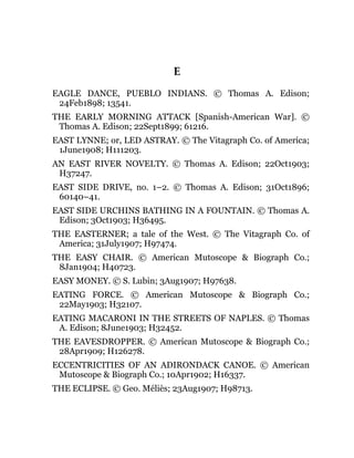 E
EAGLE DANCE, PUEBLO INDIANS. © Thomas A. Edison;
24Feb1898; 13541.
THE EARLY MORNING ATTACK [Spanish-American War]. ©
Thomas A. Edison; 22Sept1899; 61216.
EAST LYNNE; or, LED ASTRAY. © The Vitagraph Co. of America;
1June1908; H111203.
AN EAST RIVER NOVELTY. © Thomas A. Edison; 22Oct1903;
H37247.
EAST SIDE DRIVE, no. 1–2. © Thomas A. Edison; 31Oct1896;
60140–41.
EAST SIDE URCHINS BATHING IN A FOUNTAIN. © Thomas A.
Edison; 3Oct1903; H36495.
THE EASTERNER; a tale of the West. © The Vitagraph Co. of
America; 31July1907; H97474.
THE EASY CHAIR. © American Mutoscope & Biograph Co.;
8Jan1904; H40723.
EASY MONEY. © S. Lubin; 3Aug1907; H97638.
EATING FORCE. © American Mutoscope & Biograph Co.;
22May1903; H32107.
EATING MACARONI IN THE STREETS OF NAPLES. © Thomas
A. Edison; 8June1903; H32452.
THE EAVESDROPPER. © American Mutoscope & Biograph Co.;
28Apr1909; H126278.
ECCENTRICITIES OF AN ADIRONDACK CANOE. © American
Mutoscope & Biograph Co.; 10Apr1902; H16337.
THE ECLIPSE. © Geo. Méliès; 23Aug1907; H98713.
 