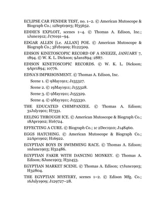 ECLIPSE CAR FENDER TEST, no. 1–2. © American Mutoscope &
Biograph Co.; 12Sept1903; H35652.
EDDIE’S EXPLOIT, scenes 1–4. © Thomas A. Edison, Inc.;
1June1912; J170191–94.
EDGAR ALLEN [i.e. ALLAN] POE. © American Mutoscope &
Biograph Co.; 3Feb1909; H122509.
EDISON KINETOSCOPIC RECORD OF A SNEEZE, JANUARY 7,
1894. © W. K. L. Dickson; 9Jan1894; 2887.
EDISON KINETOSCOPIC RECORDS. © W. K. L. Dickson;
9Apr1894; 10776.
EDNA’S IMPRISONMENT. © Thomas A. Edison, Inc.
Scene 1. © 9May1911; J155327.
Scene 2. © 19May1911; J155328.
Scene 3. © 9May1911; J155329.
Scene 4. © 9May1911; J155330.
THE EDUCATED CHIMPANZEE. © Thomas A. Edison;
31July1901; H7331.
EELING THROUGH ICE. © American Mutoscope & Biograph Co.;
18Apr1902; H16724.
EFFECTING A CURE. © Biograph Co.; 1c 2Dec1910; J148460.
EGGS HATCHING. © American Mutoscope & Biograph Co.;
22Apr1902; H16922.
EGYPTIAN BOYS IN SWIMMING RACE. © Thomas A. Edison;
10June1903; H32486.
EGYPTIAN FAKIR WITH DANCING MONKEY. © Thomas A.
Edison; 8June1903; H32453.
EGYPTIAN MARKET SCENE. © Thomas A. Edison; 17June1903;
H32804.
THE EGYPTIAN MYSTERY, scenes 1–2. © Edison Mfg. Co.;
16July1909; J129727–28.
 